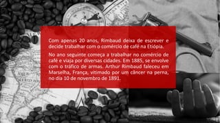 Com apenas 20 anos, Rimbaud deixa de escrever e
decide trabalhar com o comércio de café na Etiópia.
No ano seguinte começa a trabalhar no comércio de
café e viaja por diversas cidades. Em 1885, se envolve
com o tráfico de armas. Arthur Rimbaud faleceu em
Marselha, França, vitimado por um câncer na perna,
no dia 10 de novembro de 1891.
 