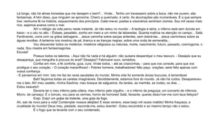 Lá longe, não há almas honestas que me desejem o bem?... Vinde... Tenho um travesseiro sobre a boca, não me ouvem, são
fantasmas. A1ém disso, que ninguém se aproxime. Cheiro a queimado, é certo. As alucinações são inumeráveis. É a que sempre
tive: nenhuma fé na história, esquecimento dos princípios. Calar-me-ei; poetas e visionários sentiriam ciúmes. Sou mil vezes mais
rico, sejamos avaros como o mar.
Ah! o relógio da vida parou neste instante. Já não estou no mundo. - A teologia é séria, o inferno está sem dúvida em
baixo - e o céu no alto. - Êxtase, pesadelo, sonho em meio a um ninho de labaredas. Quanta malícia na atenção no campo... Satã,
Ferdinando, corre com os grãos selvagens... Jesus caminha sobre sarças ardentes, sem dobrá-las... Jesus caminhava sobre as
águas revoltas. A lanterna nos mostrou de pé, branco e as tranças negras, sobre uma onda de esmeralda...
Vou desvendar todos os mistérios: mistérios religiosos ou naturais, morte, nascimento, futuro, passado, cosmogonia, o
nada. Sou mestre em fantasmagorias.
Escutai!
Possuo todos os talentos. - Aqui não há nada e há alguém: não quisera desperdiçar o meu tesouro. - Desejais que eu
desapareça, que mergulhe à procura do anel? Desejais? Fabricarei ouro, remédios.
Confiai em mim, a fé conforta, guia, cura. Vinde todos, - até as criancinhas, - para que vos console, para que vos
prodigue o seu coração. - O coração maravilhoso! - Pobres homens, trabalhadores! Não peço. orações; serei feliz apenas com
vossa confiança.
- E pensemos em mim. Isto me faz ter raras saudades do mundo. Minha vida foi somente doces loucuras, é lamentável.
Bah! façamos todas as caretas imagináveis. Decididamente, estamos fora do mundo. Já não há ruídos. Desapareceu-
me o tato. Ah! meu castelo, minha Saxônia, meu bosque de salgueiros. As tardes, as manhãs, as noites, os dias ...
Estou exausto!
Deveria ter o meu inferno pela cólera, meu inferno pelo orgulho, - e o inferno da preguiça; um concerto de infernos.
Morro. de cansaço. É o túmulo, vou para os vermes, horror de horrores! Satã, farsante, queres disso1ver-me com teus feitiços?
Exijo. Exijo! um golpe de tridente, uma gota de fogo.
Ah, sair de novo para a vida! Contemplar nossos aleijões! E esse veneno, esse beijo mil vezes maldito! Minha fraqueza, a
crueldade do mundo! Deus meu, piedade, esconde-me, estou doente! - Estou escondido e ao mesmo tempo não o estou.
É o fogo que se levanta com o seu condenado.
 