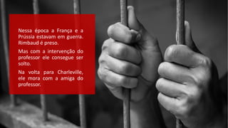 Nessa época a França e a
Prússia estavam em guerra.
Rimbaud é preso.
Mas com a intervenção do
professor ele consegue ser
solto.
Na volta para Charleville,
ele mora com a amiga do
professor.
 