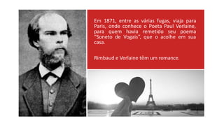 Em 1871, entre as várias fugas, viaja para
Paris, onde conhece o Poeta Paul Verlaine,
para quem havia remetido seu poema
“Soneto de Vogais”, que o acolhe em sua
casa.
Rimbaud e Verlaine têm um romance.
 