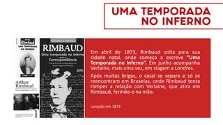 Em abril de 1873, Rimbaud volta para sua
cidade natal, onde começa a escreve “Uma
Temporada no Inferno”. Em junho acompanha
Verlaine, mais uma vez, em viagem a Londres.
Após muitas brigas, o casal se separa e só se
reencontram em Bruxelas, onde Rimbaud tenta
romper a relação com Verlaine, que atira em
Rimbaud, ferindo-o na mão.
Lançado em 1873
UMA TEMPORADA
NO INFERNO
 