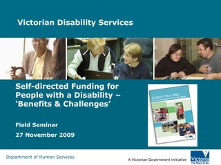 Victorian Disability Services  Self-directed Funding for People with a Disability – ‘Benefits & Challenges’ Field Seminar 27 November 2009 