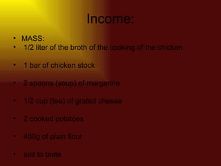 Income: MASS:  1/2 liter of the broth of the cooking of the chicken  1 bar of chicken stock  2 spoons (soup) of margarine  1/2 cup (tea) of grated cheese  2 cooked potatoes  400g of plain flour  salt to taste  
