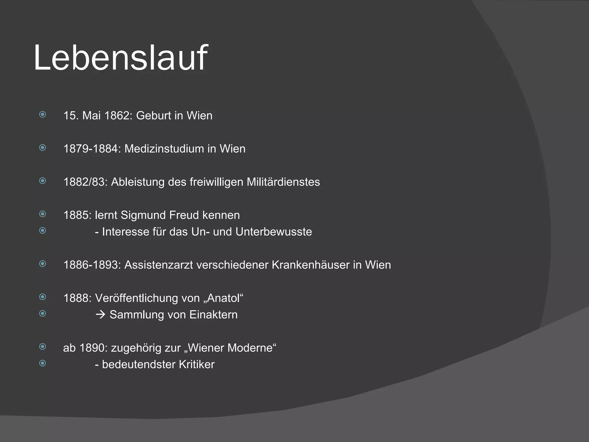 Lebenslauf 15. Mai 1862: Geburt in Wien 1879-1884: Medizinstudium in Wien 1882/83: Ableistung des freiwilligen Militärdienstes 1885: lernt Sigmund Freud kennen - Interesse für das Un- und Unterbewusste 1886-1893: Assistenzarzt verschiedener Krankenhäuser in Wien 1888: Veröffentlichung von „Anatol“    Sammlung von Einaktern ab 1890: zugehörig zur „Wiener Moderne“ - bedeutendster Kritiker 