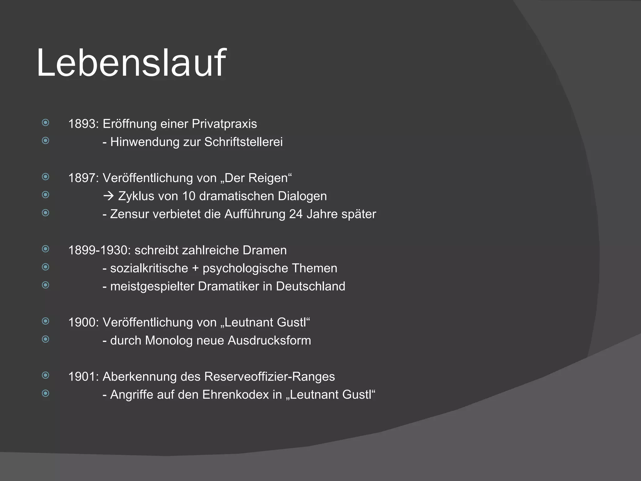 Lebenslauf 1893: Eröffnung einer Privatpraxis - Hinwendung zur Schriftstellerei 1897: Veröffentlichung von „Der Reigen“    Zyklus von 10 dramatischen Dialogen - Zensur verbietet die Aufführung 24 Jahre später 1899-1930: schreibt zahlreiche Dramen - sozialkritische + psychologische Themen - meistgespielter Dramatiker in Deutschland 1900: Veröffentlichung von „Leutnant Gustl“ - durch Monolog neue Ausdrucksform 1901: Aberkennung des Reserveoffizier-Ranges - Angriffe auf den Ehrenkodex in „Leutnant Gustl“ 