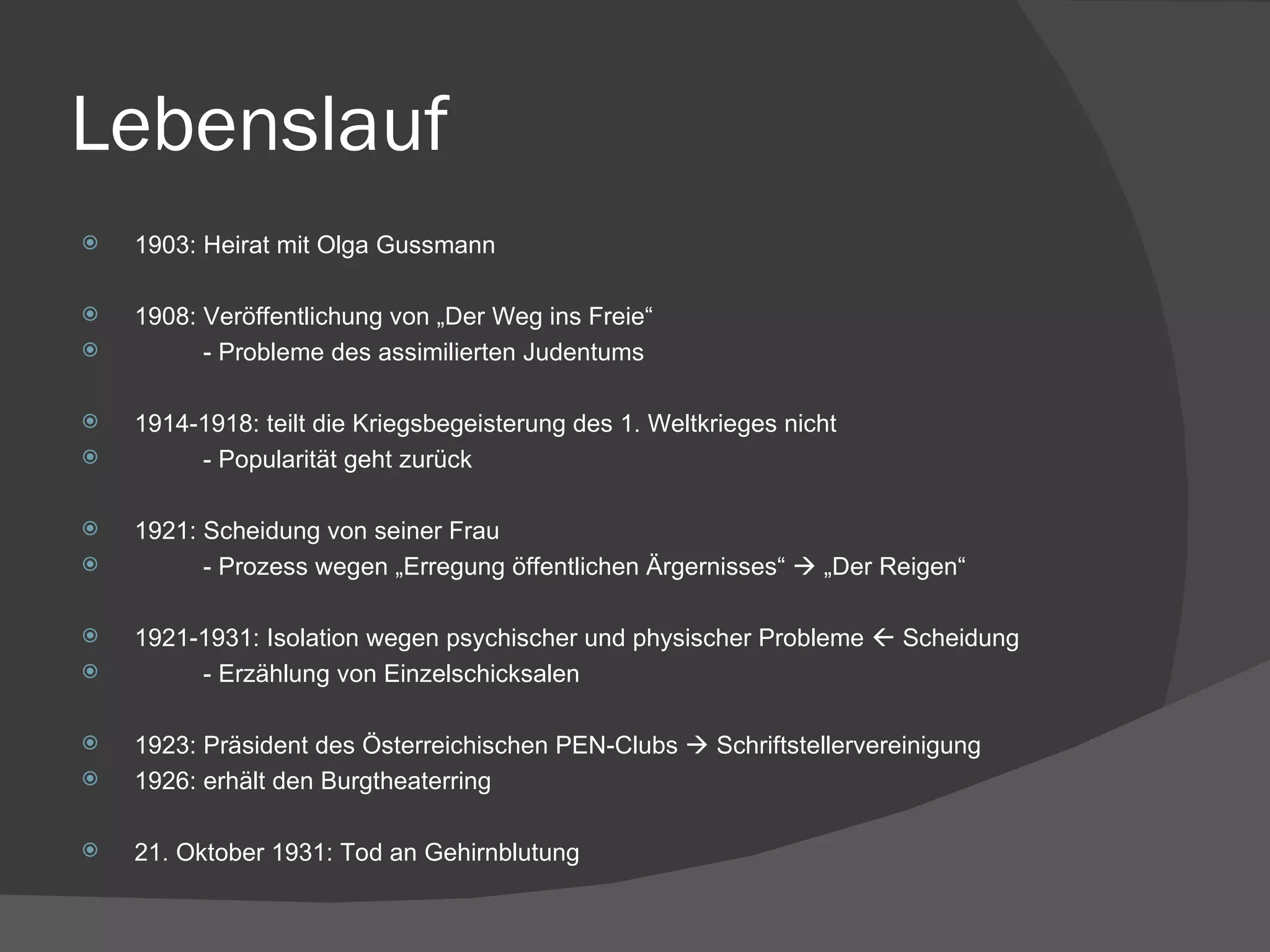 Lebenslauf 1903: Heirat mit Olga Gussmann 1908: Veröffentlichung von „Der Weg ins Freie“ - Probleme des assimilierten Judentums 1914-1918: teilt die Kriegsbegeisterung des 1. Weltkrieges nicht - Popularität geht zurück 1921: Scheidung von seiner Frau - Prozess wegen „Erregung öffentlichen Ärgernisses“    „Der Reigen“ 1921-1931: Isolation wegen psychischer und physischer Probleme    Scheidung - Erzählung von Einzelschicksalen 1923: Präsident des Österreichischen PEN-Clubs    Schriftstellervereinigung 1926: erhält den Burgtheaterring 21. Oktober 1931: Tod an Gehirnblutung 