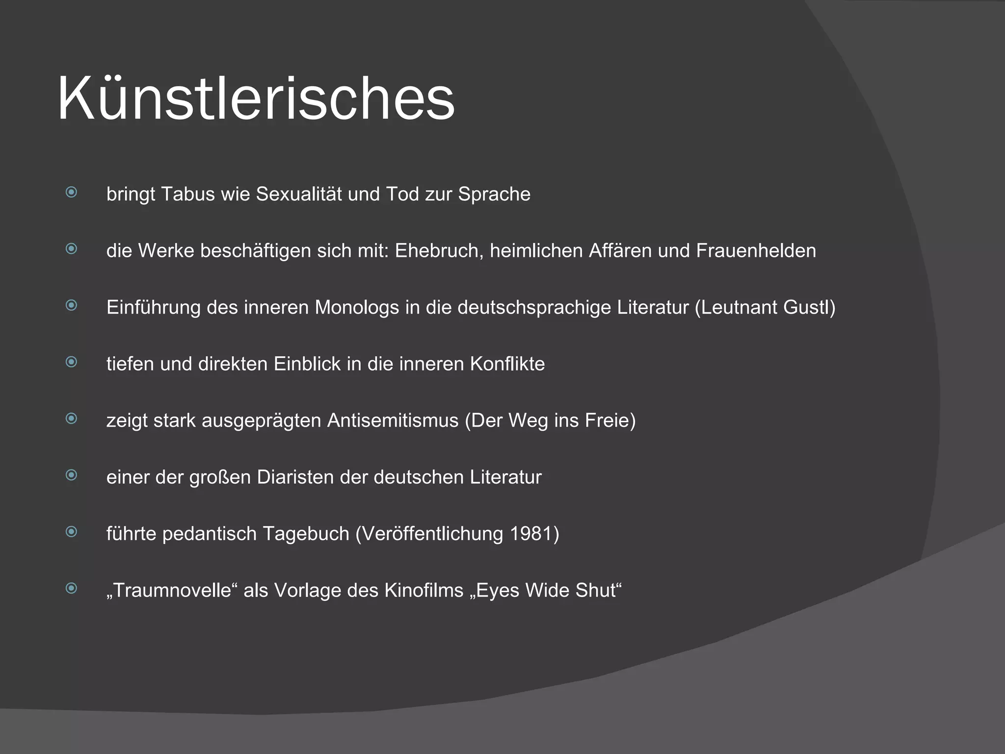 Künstlerisches bringt Tabus wie Sexualität und Tod zur Sprache die Werke beschäftigen sich mit: Ehebruch, heimlichen Affären und Frauenhelden Einführung des inneren Monologs in die deutschsprachige Literatur (Leutnant Gustl) tiefen und direkten Einblick in die inneren Konflikte zeigt stark ausgeprägten Antisemitismus (Der Weg ins Freie) einer der großen Diaristen der deutschen Literatur führte pedantisch Tagebuch (Veröffentlichung 1981) „ Traumnovelle“ als Vorlage des Kinofilms „Eyes Wide Shut“ 