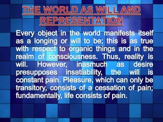 THE WORLD AS WILL AND REPRESENTATION	Every object in the world manifests itself as a longing or will to be; this is as true with respect to organic things and in the realm of consciousness. Thus, reality is will. However, inasmuch as desire presupposes insatiability, the will is constant pain. Pleasure, which can only be transitory, consists of a cessation of pain; fundamentally, life consists of pain. 