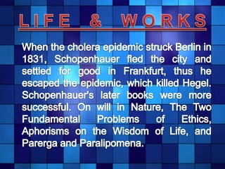 L I F E    &    W O R K S	When the cholera epidemic struck Berlin in 1831, Schopenhauer fled the city and settled for good in Frankfurt, thus he escaped the epidemic, which killed Hegel. Schopenhauer's later books were more successful. On will in Nature, The Two Fundamental Problems of Ethics, Aphorisms on the Wisdom of Life, and Parerga and Paralipomena.