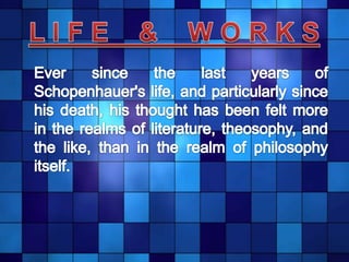 L I F E    &    W O R K S	Ever since the last years of Schopenhauer's life, and particularly since his death, his thought has been felt more in the realms of literature, theosophy, and the like, than in the realm of philosophy itself.