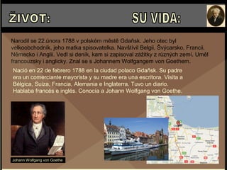 Narodil se 22.února 1788 v polském městě Gdaňsk. Jeho otec byl
velkoobchodník, jeho matka spisovatelka. Navštívil Belgii, Švýcarsko, Francii,
Německo i Anglii. Vedl si deník, kam si zapisoval zážitky z různých zemí. Uměl
francouzsky i anglicky. Znal se s Johannem Wolfgangem von Goethem.
Johann Wolfgang von Goethe
Nació en 22 de febrero 1788 en la ciudad polaco Gdaňsk. Su padre
era un comerciante mayorista y su madre era una escritora. Visita a
Bélgica, Suiza, Francia, Alemania e Inglaterra. Tuvo un diario.
Hablaba francés e inglés. Conocía a Johann Wolfgang von Goethe.
 