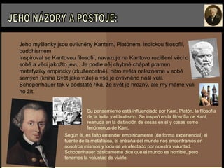 Jeho myšlenky jsou ovlivněny Kantem, Platónem, indickou filosofií,
buddhismem
Inspiroval se Kantovou filosofií, navazuje na Kantovo rozlišení věci o
sobě a věci jakožto jevu. Je podle něj chybné chápat pramen
metafyziky empiricky (zkušenostně), nitro světa nalezneme v sobě
samých (kniha Svět jako vůle) a vše je ovlivněno naší vůlí.
Schopenhauer tak v podstatě říká, že svět je hrozný, ale my máme vůli
ho žít.
Su pensamiento está influenciado por Kant, Platón, la filosofía
de la India y el budismo. Se inspiró en la filosofía de Kant,
reanuda en la distinción de cosas en sí y cosas como
fenómenos de Kant.
Según él, es falto entender empíricamente (de forma experiencial) el
fuente de la metafísica, el entraňa del mundo nos encontramos en
nosotros mismos y todo se ve afectado por nuestra voluntad.
Schopenhauer básicamente dice que el mundo es horrible, pero
tenemos la voluntad de vivirle.
 