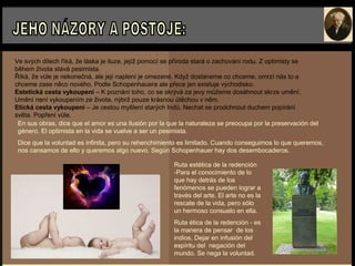 Ve svých dílech říká, že láska je iluze, jejíž pomocí se příroda stará o zachování rodu. Z optimisty se
během života stává pesimista.
Říká, že vůle je nekonečná, ale její naplení je omezené. Když dostaneme co chceme, omrzí nás to a
chceme zase něco nového. Podle Schopenhauera ale přece jen existuje východisko.
Estetická cesta vykoupení – K poznání toho, co se skrývá za jevy můžeme dosáhnout skrze umění.
Umění není vykoupením ze života, nýbrž pouze krásnou útěchou v něm.
Etická cesta vykoupení – Je cestou myšlení starých Indů. Nechat se prodchnout duchem popírání
světa. Popření vůle.
En sus obras, dice que el amor es una ilusión por la que la naturaleza se preocupa por la preservación del
género. El optimista en la vida se vuelve a ser un pesimista.
Dice que la voluntad es infinita, pero su rehenchimiento es limitado. Cuando conseguimos lo que queremos,
nos cansamos de ello y queremos algo nuevo. Según Schopenhauer hay dos desembocaderos.
Ruta estética de la redención
-Para el conocimiento de lo
que hay detrás de los
fenómenos se pueden lograr a
través del arte. El arte no es la
rescate de la vida, pero sólo
un hermoso consuelo en ella.
Ruta ética de la redención - es
la manera de pensar de los
indios. Dejar en infusión del
espíritu del negación del
mundo. Se nega la voluntad.
 