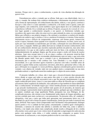 mesmas. Porque este é, para o conhecimento, o ponto de vista absoluto da afirmação do
querer-viver.

      Entendamo-nos sobre a vontade que se afirma: Inda que a sua objetividade, isto é, a
vida e o mundo, lhe tenham feito conhecer nitidamente e inteiramente sua própria essência
sob a forma de representação, tal conhecimento não detém, todavia, o seu querer; continua a
desejar a vida como é e como aprendeu a conhecê-la; e do modo como a queria, como por
cego impulso, sem conhecê-la, assim também a quer agora depois de a ter conheci o, como
                                                                                    d
consciência e reflexão. Eis a vontade que se afirma. O oposto, a negação da vontade de viver,
tem lugar quando o conhecimento aniquila o seu querer; os fenômenos isolados que
reconhece não agem mais sobre ela como motivos para estimulá-la; antes, na concepção das
Idéias que refletem a sua própria imagem e lhe ensinam a reconhecer a essência do mundo,
encontra um sedativo que a acalma e a leva a anular-se livremente a si mesma. Estas noções,
inteiramente novas e difíceis de compreender, expressas sob formas gerais, tomar-se-ão,
assim o espero, bastante claras quando tiver exposto os fenômenos, ou antes, neste caso, as
ações por cujo intermédio se manifestam; por um lado, a afirmação nos seus diferentes graus
e por outro, a negação. Sabido que ambas derivam na verdade do mesmo conhecimento; não
de um conhecimento abstrato que encontra expressão perfeita em palavras, mas antes dum
conhecimento vivo que se não explica senão por meio de fatos e da conduta do homem,
independentemente de qualquer dogma que lhe possa ocupar a razão sob forma de noções
abstratas. Aqui meu escopo único é o de as expor a ambas e de procurar tomá-las bem
compreendidas, sem as impor ou recomendar absolutamente uma ou outra; o que seria aliás
tão absurdo quanto inútil, visto que a vontade é em si, absolutamente livre, determina-se
unicamente por si mesma e não conhece leis. Esta liberdade e a sua relação com a
necessidade, eis o que devemos agora examinar e precisar com toda a exatidão antes de
proceder a quanto linhas acima expusemos; devemos, além disso, apresentar sobre a vida, de
que a afirmação ou a negação é o nosso problema, algumas considerações gerais inerentes a
vontade e aos objetos da vontade; tudo isto nos ajudará muito a compreender na sua mais
profunda essência o significado moral da conduta que é o objeto do nosso estudo.

       O presente trabalho, já o disse, não é mais que o de senvolvimento dum pensamento
único; donde se segue que todas as suas partes têm entre si a mais estreita rela ção; não
somente cada qual te m relação necessária com a que lhe precede imediatamente e que se
supõe conhecida pelo leitor, como é o caso para todas as obras de filosofia que se compõem
unicamente duma seqüência de deduções, mas cada parte se liga também às outras admitindo-
lhes o conhecimento: tal método requer que o leitor retenha presente na memória não apenas
o que precede imediatamente, como também tudo quanto até ali precedeu, de maneira que
possa conjugar o pensamento atual ao pensamento anterior, qualquer que seja a distância que
os separe; condição que exige igualmente Platão, porquanto nos seus Diálogos, de tão
complicado processo, não retoma a tese fundamental senão depois de longos episódios, que
servem contudo para mais esclare cer o seu pensamento. Na presente obra, tal condição é
obrigatória, visto que o meio que tinha para apresentar meu pensamento único era o de
decompô-lo e pó-lo sob a forma de quatro considerações, forma que por nada é essencial mas
antes, artificial. Para expor e fazer compreender mais facilmente o meu pensamento, distingui
qua tro pontos e tive o culdado de bem juntar, concatenando, a matéria igual e homogênea;
entretanto, a natureza do assunto não admitia o caminho em linha reta, como o admite a
história, e me impôs uma ordem mais complicada; donde resulta a obrigação de ler a minha
obra muitas vezes, posto que é este o único meio de aprender a engrenagem de cada uma das
partes com qualquer outra delas, e é então somente que, conquanto os quatro livros
mutuamente se esclarecem, o seu conjunto poderá revelar-se com toda a clareza.
 