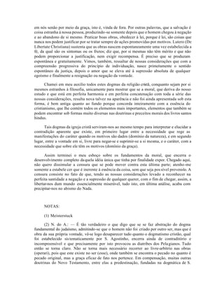 em nós senão por meio da graça, isto é, vinda de fora. Por outras palavras, que a salvação é
coisa estranha à nossa pessoa, produzindo-se somente depois que o homem chegou à negação
e ao abandono de si mesmo. Praticar boas obras, obedecer à lei, porque é lei, são coisas que
nunca nos podem justificar por se tratar sempre de ações promovidas por motivos. Lutero (De
Libertate Christiana) sustenta que as obras nascem espontaneamente uma vez estabelecida a
fé, da qual são os sintomas ou os frutos; diz que, por si mesmas não têm mérito e que não
podem proporcionar a justificação, nem exigir recompensa. É preciso que se produzam
espontânea e gratuitamente. Vimos, também, ressaltar de nossas considerações que com a
compreensão progressiva do princípio de individuação, nasce primei amente o sentido
                                                                         r
espontâneo da justiça, depois o amor que se eleva até à supressão absoluta de qualquer
egoísmo e finalmente a resignação ou negação da vontade.

       Chamei em meu auxílio todos estes dogmas da religião cristã, conquanto sejam por si
mesmos estranhos à filosofia, unicamente para mostrar que se a moral, que deriva do nosso
estudo e que está em perfeita harmonia e em perfeita concatenação com toda a série das
nossas considerações, resulta nova talvez na aparência e não foi ainda apresentada sob esta
forma, é bem antiga quanto ao fundo porque concorda inteiramente com a essência do
cristianismo, que lhe contém todos os elementos mais importantes, elementos que também se
podem encontrar sob formas muito diversas nas doutrinas e preceitos morais dos livros santos
hindus.

      Tais dogmas da igreja cristã serviram-nos ao mesmo tempo para interpretar e elucidar a
contradição aparente que existe, em primeiro lugar entre a necessidade que rege as
manifestações do caráter quando os motivos são dados (domínio da natureza), e em segundo
lugar, entre a vontade em si, livre para negar-se e suprimir-se a si mesma, e o caráter, com a
necessidade que sobre ele têm os motivos (domínio da graça).

       Assim terminei o meu esboço sobre os fundamentos da moral, que encerra o
desenvolvimento completo da quela idéia única que tinha por finalidade expor. Chegado aqui,
não quero dissimular a censura que se pode mover contra esta última parte; atenho-me
somente a estabele cer que é inerente à essência da coisa, sem que seja pos sível preveni-lo. A
censura consiste no fato de que, tendo as nossas considerações levado a reconhecer na
perfeita santidade a negação e a supressão de qualquer querer, com o fim de chegar, assim, a
libertar-nos dum mundo essencialmente miserável, tudo isto, em última análise, acaba com
precipitar-nos no abismo do Nada.



     NOTAS:

     (1) Meisterstuck

      (2) N. do A.: — É tão verdadeiro o que digo que se se faz abstração do dogma
fundamental do judaísmo, admitindo-se que o homem não foi criado por outro ser, mas que é
obra da sua própria vontade, vê-se logo desaparecer tudo quanto o dogmatismo cristão, qual
foi estabelecido sis tematicamente por S. Agostinho, encerra ainda de contraditório e
incompreensível e que precisamente por isto provocou as diatribes dos Pela gianos. Tudo
então se torna claro. Não se torna mais necessário recorrer ao livre-arbítrio nas obras
(operari), pois que este existe no ser (esse), onde também se encontra o pecado no quanto é
pecado original, mas a graça eficaz de fato nos pertence. Em compensação, muitas outras
doutrinas do Novo Testamento, entre elas a predestinação, fundadas na dogmática de S.
 
