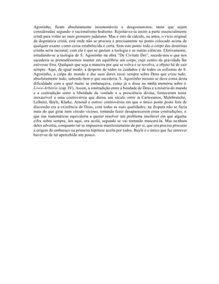 Agostinho, ficam absolutamente insustentáveis e desgostam-nos, tanto que sejam
consideradas segundo o racionalismo hodierno. Rejeitar-se-ia assim a parte essencialmente
cristã para voltar ao mais grosseiro judaísmo. Mas o erro de cálculo, ou antes, o vício original
da dogmática cristã, está onde não se procura e precisamente no ponto colocado acima de
qualquer exame como coisa estabelecida e certa. Sem este ponto todo o corpo das doutrinas
cristãs seria racional; com ele é que se gastam a teologia e as outras ciências. Efetivamente,
estudando-se a teologia de S. Agostinho na obra “De Civitate Dei”, sucede-nos o que nos
sucederia se pretendêssemos manter em equilíbrio um corpo, cujo centro de gravidade lhe
estivesse fora: Qualquer que seja a maneira por que se volva e se revolva, o objeto há de cair
sempre. Aqui, de igual modo, a despeito de todos os cuidados e de todos os sofismas de S.
Agostinho, a culpa do mundo e das suas dores recaí sempre sobre Deus que criou tudo,
absolutamente tudo, sabendo bem o que sucederia. S. Agostinho mesmo se dava conta desta
dificuldade com a qual muito se embaraçava, como já o disse na minha memória sobre o
Livre-Arbítrio (cap. IV). Assim, a contradição entre a bondade de Deus e a miséria do mundo
e a contradição entre a liberdade da vontade e a presciência divina, forneceram tema
inexaurível a uma controvérsia que durou um século entre os Cartesianos, Malebranche,
Leibnitz, Bayle, Klarke, Arnoud e outros: controvérsia em que o único ponto posto fora de
discussão era a existência de Deus, com todas as suas qualidades; na disputa não se fazia
mais do que girar num círculo vicioso, tentando fazer desaparecerem estas contradições, o
que nas matemáticas equivaleria a querer resolver um problema insolúvel em que alguma
cifra sobra sempre, ára aqui, ora acolá, segundo se vai tentando mascará-la. Mas nenhum
deles advertiu, conquanto tal se impusesse manitestamente de per si, que era preciso procurar
a origem do embaraço na primeira hipótese aceita por todos. Bayle é o único que faz entrever
haver-se de tal apercebido um pouco.
 
