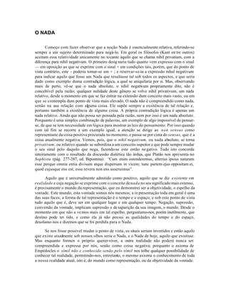 O NADA

       Começo com fazer observar que a noção Nada é essencialmente relativa, referindo-se
sempre a um sujeito determinado para negá-lo. Em geral os filósofos (Kant en tre outros)
aceitam essa relatividade unicamente no tocante àquilo que se chama nihil privatium, com a
diferença para nihil negativum. O primeiro desig naria tudo quanto vem expresso com o sinal
— em oposição ao que se exprime com o sinal + em condições tais, porém, que do ponto de
vista contrário, este - poderia tomar-se um + ; e reservar-se-ia a expressão mhul negativum
para indicar aquilo que fosse um Nada que resultasse tal sob todos os aspectos, e que seria
dado como exemplo duma contradição lógica, a qual se aniquilaria por si. Mas, observando
mais de perto, vê-se que o nada absoluto, o nihil negativum propriamente dito, não é
concebível pela razão; qualquer nulidade deste gênero se volve nihil privativum, um nada
relativo, desde o momento em que se faz entrar na extensão dum conceito mais vasto, ou em
que se contempla dum ponto de vista mais elevado, O nada não é compreendido como nada,
senão na sua relação com alguma coisa. Ele supõe sempre a exsitência de tal relação e,
portanto também a existência de alguma coisa. A própria contradição lógica é apenas um
nada relativo. Ainda que não possa ser pensada pela razão, nem por isso é um nada absoluto.
Porquanto é uma simples combinação de palavras, um exemplo de algo impossível de pensar-
se, de que se tem necessidade em lógica para mostrar as leis do pensamento. Por isso quando
com tal fim se recorre a um exemplo igual, a atenção se dirige ao non sensus como
representante da coisa positiva procurada no momento, e passa-se por cima do sensus, que é a
coisa atualmente negativa. Vemos, pois, que o nihil negativum, ou nada absoluto, se torna
privativum, ou relativo quando se subordina a um conceito superior e que pode sempre mudar
o seu sinal pelo daquilo que nega, fazendo-se este então ne gativo. Tudo isto concorda
inteiramente com o resultado da discussão dialética tão árdua, que Platão nos apresenta no
Sophista (pág. 277-287, ed. Bipontina): “Cum enim ostenderemus, alterius ipsius naturam
esse perque omnia entia divisam atque dispersam in vicem; tunc partem ejus oppositam ei,
quod cujusque ens est, esse revera non ens asseruimus”.

      Aquilo que é universalmente admitido como positivo, aquilo que se diz existente em
realidade e cuja negação se exprime com o conceito de nada no seu significado mais extenso,
é precisamente o mundo da representação, que eu demonstrei ser a objetividade, o espelho da
vontade. Este mundo, esta vontade somos nós mesmos; a re presentação toda em geral é uma
das suas faces; a forma de tal representação é o tempo e o espaço; e sob este ponto de vista
tudo aquilo que é, deve ser em qualquer lugar e em qualquer tempo. Negação, supressão,
conversão da vontade, implicam supressão e de saparição da sua imagem, o mundo. Desde o
momento em que não a ve mos mais em tal espelho, perguntamo-nos, porém inutilmente, que
destino pode ter tido, e como ela já não possui as qualidades do tempo e do espaço,
desolamo-nos e dizemos que se foi perdida para o Nada.

     Se nos fosse possível mudar o ponto de vista, os sinais seriam invertidos e então aquilo
que existe atualmente sob nossos olhos seria o Nada, e o Nada de hoje, aquilo que existisse.
Mas enquanto formos o próprio querer-viver, a outra realidade não poderá nunca ser
compreendida e expressa por nós, senão como coisa negativa; porquanto o axioma de
Empédocles o símil não e conhecido senão pelo símil nos tolhe qualquer possibilidade de
conhecer tal realidade, permitindo-nos, entretanto, o mesmo axioma o conhecimento de toda
a nossa realidade atual, isto é, do mundo como representação, ou da objetividade da vontade.
 