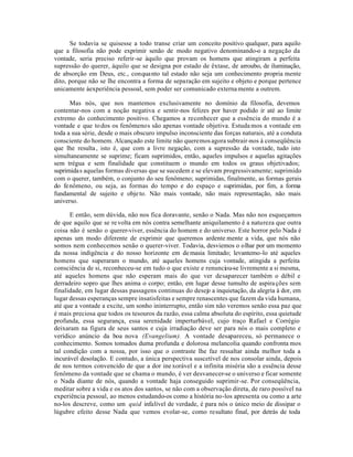 Se todavia se quisesse a todo transe criar um conceito positivo qualquer, para aquilo
que a filosofia não pode exprimir senão de modo negativo denominando-o a negação da
vontade, seria preciso referir-se àquilo que provam os homens que atingiram a perfeita
supressão do querer, àquilo que se designa por estado de êxtase, de arroubo, de iluminação,
de absorção em Deus, etc., conqua nto tal estado não seja um conhecimento propria mente
dito, porque não se lhe encontra a forma de separação em sujeito e objeto e porque pertence
unicamente àexperiência pessoal, sem poder ser comunicado externa mente a outrem.

      Mas nós, que nos mantemos exclusivamente no domínio da filosofia, devemos
contentar-nos com a noção negativa e sentir-nos felizes por haver podido ir até ao limite
extremo do conhecimento positivo. Chegamos a reconhecer que a essência do mundo é a
vontade e que to dos os fenômenos são apenas vontade objetiva. Estuda mos a vontade em
toda a sua série, desde o mais obscuro impulso inconsciente das forças naturais, até a conduta
consciente do homem. Alcançado este limite não queremos agora subtrair-nos à conseqüência
que lhe resulta , isto é, que com a livre negação, com a supressão da vontade, tudo isto
simultaneamente se suprime; ficam suprimidos, então, aqueles impulsos e aquelas agitações
sem trégua e sem finalidade que constituem o mundo em todos os graus objetivados;
suprimida s aquelas formas diversas que se sucedem e se elevam progressivamente; suprimido
com o querer, também, o conjunto do seu fenômeno; suprimidas, finalmente, as formas gerais
do fe nômeno, ou seja, as formas do tempo e do espaço e suprimidas, por fim, a forma
fundamental de sujeito e obje to. Não mais vontade, não mais representação, não mais
universo.

      E então, sem dúvida, não nos fica doravante, senão o Nada. Mas não nos esqueçamos
de que aquilo que se re volta em nós contra semelhante aniquilamento é a natureza que outra
coisa não é senão o querer-viver, essência do homem e do universo. Este horror pelo Nada é
apenas um modo diferente de exprimir que queremos ardente mente a vida, que nós não
somos nem conhecemos senão o querer-viver. Todavia, desviemos o olhar por um momento
da nossa indigência e do nosso horizonte em de masia limitado; levantemo-lo até aqueles
homens que superaram o mundo, até aqueles homens cuja vontade, atingida a perfeita
consciência de si, reconheceu-se em tudo o que existe e renunciou-se livremente a si mesma,
até aqueles homens que não esperam mais do que ver desaparecer também o débil e
derradeiro sopro que lhes anima o corpo; então, em lugar desse tumulto de aspira ções sem
finalidade, em lugar dessas passagens continuas do desejo a inquietação, da alegria à dor, em
lugar dessas esperanças sempre insatisfeitas e sempre renascentes que fazem da vida humana,
até que a vontade a excite, um sonho ininterrupto, então sim não veremos senão essa paz que
é mais preciosa que todos os tesouros da razão, essa calma absoluta do espírito, essa quietude
profunda, essa segurança, essa serenidade imperturbável, cujo traço Rafael e Corrégio
deixaram na figura de seus santos e cuja irradiação deve ser para nós o mais completo e
verídico anúncio da boa nova (Evangelium). A vontade desapareceu, só permanece o
conhecimento. Somos tomados duma profunda e dolorosa melancolia quando confronta mos
tal condição com a nossa, por isso que o contraste lhe faz ressaltar ainda melhor toda a
incurável desolação. E contudo, a única perspectiva suscetível de nos consolar ainda, depois
de nos termos convencido de que a dor ine xorável e a infinita miséria são a essência desse
fenômeno da vontade que se chama o mundo, é ver desvanecer-se o universo e ficar somente
o Nada diante de nós, quando a vontade haja conseguido suprimir-se. Por conseqüência,
meditar sobre a vida e os atos dos santos, se não com a observação direta, de raro possível na
experiência pessoal, ao menos estudando-os como a história no-los apresenta ou como a arte
no-los descreve, como um quid infalível de verdade, é para nós o único meio de dissipar o
lúgubre efeito desse Nada que vemos evolar-se, como resultato final, por detrás de toda
 