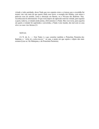 virtude e toda santidade, desse Nada que nos espanta como a crianças que a escuridão faz
tremer; isto vale mais do que querer iludir esse terror, a exemplo dos Hindus, com mitos e
palavras ocas de sentido, como a absorção em Brama, ou o Nirvana dos Budistas. Sim,
reconhecemo-lo abertamente: O que resta depois da supressão total da vontade, para aqueles
a quem, todavia, a vontade ainda anima, efetivamente é o Nada. Mas vice-versa, para aqueles
em quem a vontade foi suprimida e convertida, o Nada é este mundo, tão real com os seus
sóis e as suas vias-lácteas.(1)



     NOTAS:

      (1) N. do A.: — Este Nada é o que constitui também o Pratschna Paramita dos
Budistas, o “além do conhecimento” ou seja, o ponto em que sujeito e objeto não mais
existem (Leia -se: De Mahajana, e de Pratschna Paramita).
 
