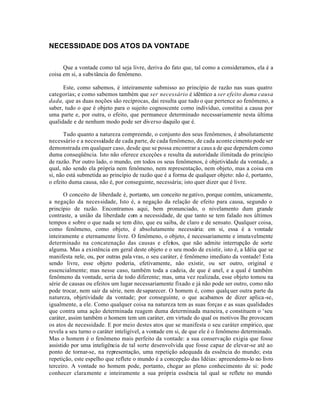 NECESSIDADE DOS ATOS DA VONTADE


      Que a vontade como tal seja livre, deriva do fato que, tal como a consideramos, ela é a
coisa em si, a subs tância do fenômeno.

      Este, como sabemos, é inteiramente submisso ao princípio de razão nas suas quatro
categorias; e como sabemos também que ser necessário é idêntico a ser efeito duma causa
dada, que as duas noções são recíprocas, dai resulta que tudo o que pertence ao fenômeno, a
saber, tudo o que é objeto para o sujeito cognoscente como indivíduo, constitui a causa por
uma parte e, por outra, o efeito, que permanece determinado necessariamente nesta última
qualidade e de nenhum modo pode ser diverso daquilo que é.

       Tudo quanto a natureza compreende, o conjunto dos seus fenômenos, é absolutamente
necessário e a necessidade de cada parte, de cada fenômeno, de cada aconte cimento pode ser
demonstrada em qualquer caso, desde que se possa encontrar a caus a de que dependem como
duma conseqüência. Isto não oferece exceçôes e resulta da autoridade ilimitada do princípio
de razão. Por outro lado, o mundo, em todos os seus fenômenos, é objetividade da vontade, a
qual, não sendo ela própria nem fenômeno, nem representação, nem objeto, mas a coisa em
si, não está submetida ao princípio de razão que é a forma de qualquer objeto: não é, portanto,
o efeito duma causa, não é, por conseguinte, necessária; isto quer dizer que é livre.

       O conceito de liberdade é, portanto, um conceito ne gativo, porque contém, unicamente,
a negação da necessidade, Isto é, a negação da relação de efeito para causa, segundo o
princípio de razão. Encontramos aqui, bem pronunciado, o nivelamento dum grande
contraste, a união da liberdade com a necessidade, de que tanto se tem falado nos últimos
tempos e sobre o que nada se tem dito, que eu saiba, de claro e de sensato. Qualquer coisa,
como fenômeno, como objeto, é absolutamente necessária: em si, essa é a vontade
inteiramente e eternamente livre. O fenômeno, o objeto, é necessariamente e imutavelmente
determinado na concatenação das causas e efeitos, que não admite interrupção de sorte
alguma. Mas a existência em geral deste objeto e o seu modo de existir, isto é, a Idéia que se
manifesta nele, ou, por outras pala vras, o seu caráter, é fenômeno imediato da vontade! Esta
sendo livre, esse objeto poderia, efetivamente, não existir, ou ser outro, original e
essencialmente; mas nesse caso, também toda a cadeia, de que é anel, e a qual é também
fenômeno da vontade, seria de todo diferente; mas, uma vez realizada, esse objeto tomou na
série de causas ou efeitos um lugar necessariamente fixado e já não pode ser outro, como não
pode trocar, nem sair da série, nem de saparecer. O homem é, como qualq uer outra parte da
natureza, objetividade da vontade; por conseguinte, o que acabamos de dizer aplica-se,
igualmente, a ele. Como qualquer coisa na natureza tem as suas forças e as suas qualidades
que contra uma ação determinada reagem duma determinada maneira, e constituem o ‘seu
caráter, assim também o homem tem um caráter, em virtude do qual os motivos lhe provocam
os atos de necessidade. E por meio destes atos que se manifesta o seu caráter empírico, que
revela a seu turno o caráter inteligível, a vontade em si, de que ele é o fenômeno determinado.
Mas o homem é o fenômeno mais perfeito da vontade: a sua conservação exigia que fosse
assistido por uma inteligência de tal sorte desenvolvida que fosse capaz de elevar-se até ao
ponto de tornar-se, na representação, uma repetição adequada da essência do mundo; esta
repetição, este espelho que reflete o mundo é a concepção das Idéias: apreendemo-lo no livro
terceiro. A vontade no homem pode, portanto, chegar ao pleno conhecimento de si: pode
conhecer claramente e inteiramente a sua própria essência tal qual se reflete no mundo
 