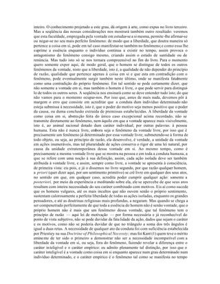 inteiro. O conhecimento projetado a este grau, dá origem à arte, como expus no livro terceiro.
Mas a seqüência das nossas considerações nos mostrará também outro resultado: veremos
que esta faculdade, empregada pela vontade em estudar-se a si mesma, permite -lhe afirmar-se
ou negar-se no seu mais perfeito fenômeno: de modo que a liberdade, que doutra maneira só
pertence a coisa em si, pode em tal caso manifestar-se também no fenômeno; e como essa lhe
suprime a essência enquanto o indivíduo continua a existir no tempo, assim provoca o
antagonismo do fenômeno consigo mesmo, criando assim o estado de santidade ou de
renúncia. Mas tudo isto só se nos tornara compreensível no fim do livro. Para o momento
quero somente expor aqui, de modo geral, que o homem se distingue de todos os outros
fenômenos da vontade, nisto que a liberdade, isto é, a qualidade de não depender do princípio
de razão, qualidade que pertence apenas à coisa em si e que esta em contradição com o
fenômeno, pode eventualmente surgir também neste último, onde se manifesta fatalmente
como uma contradição do próprio fenômeno. Em tal sentido se pode certamente dizer, que
não somente a vontade em si, mas também o homem é livre, o que pode servir para distingui-
lo de todos os outros seres. A seqüência nos ensinará como se deve entender tudo isto; do que
não vamos para o momento ocupar-nos. Por isso que, antes de mais nada, devemos pôr à
margem o erro que consiste em acreditar que a conduta dum indivíduo determinado não
esteja submissa à necessidade, isto é, que o poder do motivo seja menos positivo que o poder
da causa, ou duma conclusão extraida de premissas estabelecidas. A liberdade da vontade
como coisa em si, abstra ção feita do único caso excepcional acima recordado, não se
transmite diretamente ao fenômeno, nem àquilo em que a vontade aparece mais visivelmente,
isto é, ao animal racional dotado dum caráter individual; por outras palavras: à pessoa
humana. Esta não é nunca livre, embora seja o fenômeno da vontade livre, por isso que é
precisamente um fenômeno já determinado por essa vontade livre; submetendo-se à forma de
todo objeto, ou seja, ao princípio de razão, ela desenvolve, é verdade, a unidade da vontade
em ações inumeráveis, mas tal pluraridade de ações conserva o rigor de uma lei natural, por
causa da unidade extratemporânea dessa vontade em si. Ao mesmo tempo, como é
precisamente a mesma vontade livre que se mostra na pessoa e em toda a conduta humana, a
que se refere com uma noção à sua definição, assim, cada ação isolada deve ser também
atribuida à vontade livre, e assim, sempre como livre, a vontade se apresenta à consciência,
de primeira vista: eis pois, e já o dissemos no livro segundo, por que razão qualquer homem,
a priori (quer dizer aqui, por um sentimento primitivo) se crê livre em qualquer dos seus atos,
no sentido em que, em qualquer caso, acredita poder cumprir qualquer ação: somente a
posteriori, por meio da experiência e meditando sobre ela, ele se apercebe de que seus atos
resultam com inteira necessidade do seu caráter combinado com motivos. Eis aí como sucede
que os homens vulgares, até os mais incultos que não ouvem senão o próprio sentimento,
sustentam calorosamente a perfeita liberdade de todas as ações isoladas, enquanto os grandes
pensadores, e até as doutrinas religiosas mais profundas, a negaram. Mas quando se chega a
ser compenetrado perfeitamente de que toda a essência do homem não é senão vontade, que o
próprio homem não é mais que um fenômeno dessa vontade, que tal fenômeno tem o
princípio de razão — aqui lei de motivação — por forma necessária e já reconhecível do
ponto de vista subjetivo, não se pode duvidar da fata lidade da ação, dados que sejam o caráter
e os motivos, como não se poderia duvidar de que no triângulo a soma dos três ângulos é
igual a duas retas. A necessidade de qualquer ato da conduta foi com suficiência estabelecida
por Priestiey na sua Doctrine of Philosophical Necessty; mas foi Kant (1) quem teve o mérito
emine nte de ter sido o primeiro a demonstrar não ser a necessidade incompatível com a
liberdade da vontade em si, ou seja, fora do fenômeno, fazendo revelar a diferença entre o
caráter in teligível e o caráter empírico: eu admito plenamente tal distinção, por isso que o
caráter inteligível é a vontade como coisa em si enquanto aparece num grau determinado num
indivíduo determinado, e o caráter empírico é o fenômeno tal como se manifesta no tempo
 