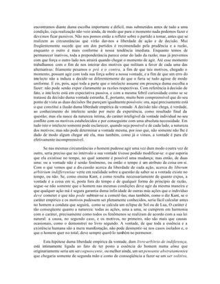 encontramos diante duma escolha importante e difícil, mas submetidos antes de tudo a uma
condição, cuja realização não veio ainda, de modo que para o momento nada podemos fazer e
devemos ficar passivos. Não nos pomos então a refletir sobre o partido a tomar, antes que se
realizem as circunstâncias que virão dar-nos a liberdade de ação e de decisão. Mui
freqüentemente sucede que um dos partidos é recomendado pela prudência e a razão,
enquanto o outro é mais conforme à nossa tendência imediata. Enquanto temos de
permanecer inativos, toda a preponderância parece estar do lado da razão; mas já prevemos
com que força o outro lado nos atrairá quando chegar o momento de agir. Até esse momento
trabalhamos com o fim de nos inteirar dos motivos que militam a favor de cada uma das
alternativas: friamente pesamos o pró e o contra, a fim de que tais motivos, chegado o
momento, possam agir com toda sua força sobre a nossa vontade, e a fim de que um erro do
intelecto não a induza a decidir -se diferentemente do que o faria se tudo agisse de modo
uniforme. E eis, pois, aqui toda a parte que o intelecto assume em presença duma escolha a
fazer: não pode senão expor claramente as razões respectivas. Com referência à decisão de
fato, o inte lecto está em expectativa passiva, e com a mesma febril curiosidade como se se
tratasse da decisão duma vontade estranha. É, portanto, muito bem compreensível que do seu
ponto de vista as duas decisões lhe pareçam igualmente possíveis: ora, aqui precisamente está
o que constitui a ilusão duma liberdade empírica da vontade. A decisão não chega, é verdade,
ao conhecimento do intelecto senão por meio da experiência, como resultado final da
questão; mas ela nasce da natureza íntima, do caráter inteligível da vontade individual no seu
conflito com os motivos estabelecidos e por conseguinte com uma absoluta necessidade. Em
tudo isto o intelecto somente pode esclarecer, quando seja possível e de cada lado, a natureza
dos motivos; mas não pode determinar a vontade mesma, por isso que, não somente não lhe é
dado de modo algum chegar até ela, mas também, como já o vimos, a vontade é para ele
efetivamente incompreensível.

      Se nas mesmas circunstâncias o homem pudesse agir uma vez dum modo e outra vez de
outro, seria preciso que no intervalo a sua vontade tivesse podido modificar-se: o que suporia
que ela existisse no tempo, no qual somente é possível uma mudança; mas então, de duas
uma: ou a vontade não é senão fenômeno, ou então o tempo é um atributo da coisa em si.
Com o que vemos que a dis cussão acerca da liberdade de cada ação, acerca do liberum
arbitrium indifferentiae verte em realidade sobre a questão de saber se a vontade existe no
tempo, ou não. Se, como ensina Kant, e como resulta necessariamente de quanto expus, a
vontade é a coisa em si, posta fora do tempo e de qualquer forma do princípio de razão,
segue -se não somente que o homem nas mesmas condições deve agir da mesma maneira e
que qualquer ação má é segura garantia duma infin idade de outras más ações que o indivíduo
deve cometer e que não pode subtrair-se a cometê-las; mas também, como o diz Kant, se o
caráter empírico e os motivos pudessem ser plenamente conhecidos, seria fácil calcular antes
no homem a conduta que seguirá, como se calcula um eclipse de Sol ou de Lua, O caráter é
tão conseqüente quanto a natureza: todas as ações, uma a uma, se cumprem em harmonia
com o caráter, precisamente como todos os fenõmenos se realizam de acordo com a sua lei
natural: a causa, no segundo caso, e os motivos, no primeiro, não são mais que causas
ocasionais, como o demonstrei no livro segundo. A vontade, de que toda a essência e a
existência humana são a mera manifestação, não pode desmentir -se nos casos isolados e, o
que o homem quer no total, deve sempre querê-lo também no pormenor.

      Esta hipótese duma liberdade empírica da vontade, dum livre-arbítrio de indiferença,
está intimamente ligada ao fato de ter posto a essência do homem numa alma que
originariamente seria um ser cognoscente , ou melhor ainda, um ser pensante abstratamente e
que chegaria somente de segunda mão e como de conseqüência a fazer-se um ser volitivo,
 