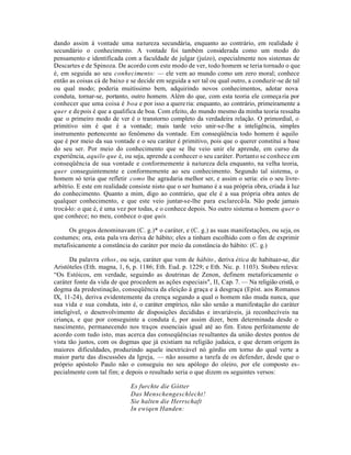 dando assim à vontade uma natureza secundária, enquanto ao contrário, em realidade é
secundário o conhecimento. A vontade foi também considerada como um modo do
pensamento e identificada com a faculdade de julgar (juízo), especialmente nos sistemas de
Descartes e de Spinoza. De acordo com este modo de ver, todo homem se teria tornado o que
é, em seguida ao seu conhecimento: — ele vem ao mundo como um zero moral; conhece
então as coisas cá de baixo e se decide em seguida a ser tal ou qual outro, a conduzir-se de tal
ou qual modo; poderia muitíssimo bem, adquirindo novos conhecimentos, adotar nova
conduta, tornar-se, portanto, outro homem. Além do que, com esta teoria ele começa ria por
conhecer que uma coisa é boa e por isso a quere ria: enquanto, ao contrário, primeiramente a
quer e de pois é que a qualifica de boa. Com efeito, do mundo mesmo da minha teoria ressalta
que o primeiro modo de ver é o transtorno completo da verdadeira relação. O primordial, o
primitivo sim é que é a vontade; mais tarde veio unir-se-lhe a inteligência, simples
instrumento pertencente ao fenômeno da vontade. Em conseqüência todo homem é aquilo
que é por meio da sua vontade e o seu caráter é primitivo, pois que o querer constitui a base
do seu ser. Por meio do conhecimento que se lhe veio unir ele aprende, em curso da
experiência, aquilo que é, ou seja, aprende a conhecer o seu caráter. Portanto se conhece em
conseqüência de sua vontade e conformemente à natureza dela enquanto, na velha teoria,
quer conseguintemente e conformemente ao seu conhecimento. Segundo tal sistema, o
homem só teria que refletir como lhe agradaria melhor ser, e assim o seria: eis o seu livre-
arbítrio. E este em realidade consiste nisto que o ser humano é a sua própria obra, criada à luz
do conhecimento. Quanto a mim, digo ao contrário, que ele é a sua própria obra antes de
qualquer conhecimento, e que este veio juntar-se-lhe para esclarecê-la. Não pode jamais
trocá-lo: o que é, é uma vez por todas, e o conhece depois. No outro sistema o homem quer o
que conhece; no meu, conhece o que quis.

     Os gregos denominavam (C. g.)* o caráter, e (C. g.) as suas manifestações, ou seja, os
costumes; ora, esta pala vra deriva de hábito; eles a tinham escolhido com o fim de exprimir
metafisicamente a constância do caráter por meio da constância do hábito: (C. g.)

       Da palavra ethos, ou seja, caráter que vem de hábito , deriva ética de habituar-se, diz
Aristóteles (Eth. magna, 1, 6, p. 1186; Eth. Eud. p. 1229; e Eth. Nic. p. 1103). Stobeu releva:
“Os Estóicos, em verdade, seguindo as doutrinas de Zenon, definem metaforicamente o
caráter fonte da vida de que procedem as ações especiais", II, Cap. 7. — Na religião cristã, o
dogma da predestinação, conseqüência da eleição à graça e à desgraça (Epíst. aos Romanos
IX, 11-24), deriva evidentemente da crença segundo a qual o homem não muda nunca, que
sua vida e sua conduta, isto é, o caráter empírico, não são senão a manifestação do caráter
inteligível, o desenvolvimento de disposições decididas e invariáveis, já reconhecíveis na
criança, e que por conseguinte a conduta é, por assim dizer, bem determinada desde o
nascimento, permanecendo nos traços essenciais igual até ao fim. Estou perfeitamente de
acordo com tudo isto, mas acerca das conseqüências resultantes da união destes pontos de
vista tão justos, com os dogmas que já existiam na religião judaica, e que deram origem às
maiores dificuldades, produzindo aquele inextricável nó górdio em torno do qual verte a
maior parte das discussões da Igreja, — não assumo a tarefa de os defender, desde que o
próprio apóstolo Paulo não o conseguiu no seu apólogo do oleiro, por ele composto es-
pecialmente com tal fim; e depois o resultado seria o que dizem os seguintes versos:

                              Es furchte die Gótter
                              Das Menschengeschlecht!
                              Sie halten die Herrschaft
                              In ewiqen Handen:
 