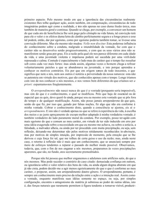 primeiro aspecto. Pelo mesmo modo em que a ignorância das circunstâncias realmente
existentes lhes tolhe qualquer ação, assim também, em compensação, circunstâncias de todo
imaginárias podem agir como a realidade, e isto não apenas no caso duma ilusão única, mas
também de maneira geral e continua. Quando se chega, por exemplo, a convencer um homem
de que cada ato de beneficência lhe será pago pelo cêntuplo na vida futura, tal convicção terá
para ele o valor e os efeitos duma letra de câmbio perfeitamente segura e a longo prazo e esse
tal poderá, então, dar por egoísmo, como por egoísmo poderia também tomar, se tivesse uma
convicção diferente. Mas ele mesmo não mudou: Velle non discitur. Esta poderosa influência
do conhecimento sobre a conduta, malgrado a imutabilidade da vontade, faz com que o
caráter não se desenvolva senão progressivamente, e com que os seus vários atos não se
manifestem senão grau por grau. Eis a razão pela qual ele nos parece diferente em cada idade
da vida, e uma juventude violenta e impetuosa poderá ser sucedida por uma virili dade
repousada e calma. Contudo é especialmente o lado mau do caráter que o tempo faz ressaltar
sob cores cada vez mais fortes: mas ainda assim, algumas vezes o homem chega a refrear
voluntariamente paixões a que se abandonava na juventude, e isto porque aprendeu a
conhecer os motivos contrários. Eis por que em origem somos de todo inocentes, o que
significa que nem a nós, nem aos outros é notória a perversidade da nossa natureza: esta não
se patenteia em virtude dos motivos, que são conhecidos apenas com o tempo. Longe iríamos
com isto de nos conhecer a nós mesmos, e nos vemos bem diferentes do que críamos ser a
priori: espantamo-nos freqüentemente.

      O arrependimento não nasce nunca do que é a vontade (porquanto seria impossível),
mas sim do que é o conhecimento, o qual se modificou. Pelo que haja de essencial ou de
especial que eu quis, devo querê-lo ainda, porque sou eu mesmo esta vontade que se pôs fora
do tempo e de qualquer modificação. Assim, não posso jamais arrepender-me do que quis,
senão do que fiz, por isso que, guiado por falsas noções, fiz algo que não era conforme à
minha vontade. Cobrar o conhecimento disto, quando a consciência se ajustou, eis aí o
arrependimento. E isto não é verdade apenas no que se refere à experiência da vida, à escolha
dos meios e ao justo apreçamento do escopo melhor adaptado à minha verdadeira vontade; é
também verdadeiro do lado puramente moral da conduta. Por exemplo, posso ter agido com
mais egoísmo do que o comum ao meu caráter, em virtude de ter sido induzido em erro por
uma idéia exagerada sobre a necessidade em que eu mesmo me achava, ou sobre a astúcia, a
falsidade, a malvadez alheia, ou ainda por ter procedido com muita precipitação, ou seja, sem
reflexão, deixando-me determinar não pelos motivos nitidamente reconhecidos in-abs tracto,
mas por motivos de simples intuição, por impressão de momento, pela emoção que se lhe
derivou e cuja força foi tal, que me tolheu de certa guisa o uso da razão; mas, ainda neste
caso, o retorno à reflexão não é mais que um conhecimento, que se anunciará sempre por
meio de esforços tendentes a reparar o passado do melhor modo possível. Observamos,
todavia, que, com o fim de nos enganar a nós mesmos, preparamos às vezes precipitações
aparentes, que são, no fundo, atos secretamente premeditados.

      Porque não há pessoa que melhor enganemos e adulemos com artifícios sutis, do que a
nós mesmos. Mas pode suceder o contrário do caso citado: demasiada confiança em outrem,
ou ignorância sobre o valor relativo dos bens da vida, ou ainda algum dogma abstrato em que
já não creia, podem decidir-me a agir menos egoisticamente do que o que é conforme ao meu
caráter, e preparar, assim, um arrependimento doutro gênero. O arrependimento, portanto, é
sempre um conhecimento mais preciso da relação entre a ação e a intenção real. Assim como
a vontade, enquanto manifesta suas idéias somente no espaço, ou seja, por simples
configuração, encontra o antagonismo da matéria já submissa ao poder de outras idéias, isto
é, das forças naturais que raramente permitem à figura tendente a tomar-se visível, produzir-
 