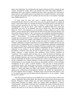 todos o mais importante. Nas considerações que seguem permanecerei fiel ao método ate aqui
seguido, baseando-me sempre sobre o que precede, bem como sobre dados admitidos: o
pensamento único, que constitui a substância de toda a obra e que desenvolvi sob todos os
outros aspectos, será estudado agora na sua relação com a conduta do homem e, deste modo,
terei esgotado tudo quanto estou em condições de fazer para dar a este respeito a exposição
mais completa possível. (1)

       O nosso ponto de vista, bem como o método anunciado, deixam perceber
suficientemente que, deste livro sobre a ética, não se devem esperar preceitos ou tratados de
moral; e muito menos tenho eu a intenção de fornecer um princípio geral ou uma espécie de
receita universal susceptível de criar todas as virtudes. E nem mesmo tratarei do ‘dever
incondicionado” visto que tal “dever”, como explico na seqüência deste livro, inclui uma
contradição; nem uma “lei da liberdade” que está no mesmo caso. Dum modo geral não
falarei em “dever”, esta linguagem só se usa quando se dirige a rapazes ou a povos ainda
infantis, e nunca a homens que se apoderaram de todas as luzes dum século que atingiu o seu
mais perfeito desenvolvimento. E não é, porventura, uma contradição perfeitamente palpável,
o dizer que a vontade é livre e ao mesmo tempo prescrever-lhe leis segundo as quais deve
querer? — Dever querer! — E o mesmo que falar em madeira de ferro! — De acordo com o
conjunto dos nossos pontos de vista, a vontade é, não somente livre, mas também onipotente;
e produz não somente a sua conduta, como também o seu mundo; tal a vontade qual a ação e
qual o seu mundo; ambas não são senão vontade cons ciente de si própria e nada mais; a
vontade se determina a si mesma e determin a com isto a conduta e o mundo, por isso que sem
ela nada existe: Compreendida assim, a vontade é verdadeiramente autônoma; compreendida
doutro modo, é heterogênea. Nossas investigações filosóficas só podem tender à interpretação
da conduta humana e das máximas tão variadas e contraditórias de que é a expressão viva,
explicá-las na sua essência e na sua substância, referindo-as às nossas considerações
precedentes e conforme temos feito até aqui a respeito de todos os outros fenômenos do
mundo, reduzi-las a noções abstratas, bem inteligíveis. Nossa filosofia continuará na
“imanência”: Fiel às grandes lições de Kant, não se servirá das formas do fenômeno, das
quais o princípio da ‘razão suficiente” é a expressão geral, como dum apoio para saltar por
cima do próprio fenômeno, que é coisa que só lhe poderia dar um significado, para atingir o
domínio inconfinado das ficções vazias, O mundo real e visível, em que vivemos e que vive
em nós, continuará a ser o sujeito constante e o limite das nossas pesquisas: este mundo é
suficientemente rico de conteúdo, de tal modo que não poderão exauri-lo as mais profundas
investiga ções de que é capaz o espírito humano. E pois que para as nossas presentes
consideracões morais. tanto quanto para as anteriores, o mundo real e cognoscivel não nos
deixará nunca faltar matéria e realidade, não teremos necessidade de recorrer a conceitos
negativos e vazios, para depois nos iludir a nós mesmos, com a possibilidade de ter dito
alguma coisa, se falássemos com gravidade de “absoluto”, de “infinito” de “supersensível” ou
de outras negações duma tal espécie “Nenhuma noção é obs cura fora nome negativo", (Jul.
or. 5), conceitos que com mais brevidade poderiam denominar-se, em seu conjunto, “cidade
dos pássaros volantes.”

      Não! Bem podemos dispensar-nos do trabalho de servir-nos desses pratos cobertos mas
vazios; e finalmente, agora como dantes, não vamos contar histórias para fazê-las passar por
filosofia. Porquanto é minha opinião que está ainda infinitamente longe de possuir um
conhecimento filosófico do mundo, aquele que imagina poder apreender-lhe a essência
“historicamente” sob qualquer forma que seja, e quaisquer que sejam as finuras que use em
dissimulá -lo; tal, porém, é o caso do momento em que esse tal, na idéia que forma da
natureza das coisas em si, faz intervir a noção dum vir-a-ser, no presente, no passado ou no
 
