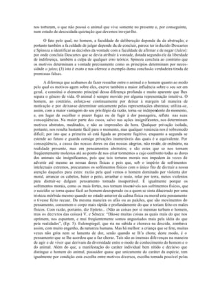 nos torturam, o que não possui o animal que vive somente no presente e, por conseguinte,
num estado de descuidada quietação que devemos invejar-lhe.

      O fato pelo qual, no homem, a faculdade de deliberação depende da de abstração, e
portanto também a fa culdade de julgar depende da de concluir, parece ter in duzido Descartes
e Spinoza a identificar as decisões da vontade com a faculdade de afirmar e de negar (Juízo):
por onde concluía Descartes que se devia atribuir à vontade, dotada segundo ele da liberdade
de indiferença, também a culpa de qualquer erro teórico; Spinoza concluía ao contrário que
os motivos determinam a vontade precisamente como os princípios determinam por neces-
sidade o juízo; (3) isto é exato e nos oferece o exemplo duma conclusão verdadeira tirada de
premissas falsas.

       A diferença que acabamos de fazer ressaltar entre o animal e o homem quanto ao modo
pelo qual os motivos agem sobre eles, exerce também a maior influência sobre o seu ser em
geral, e constitui o elemento principal dessa diferença profunda e muito aparente que lhes
separa o gênero de vida. O animal é sempre movido por alguma representação intuitiva. O
homem, ao contrário, esforça-se continuamente por deixar à margem tal maneira de
motivação e por deixar-se determinar unicamente pelas representações abstratas; utiliza -se,
assim, com a maior vantagem do seu privilégio da razão, torna -se independente do momento,
e, em lugar de escolher o prazer fugaz ou de fugir à dor passageira, reflete nas suas
conseqüências. Na maior parte dos casos, salvo nas ações insignificantes, nos determinam
motivos abstratos, meditados, e não as impressões da hora. Qualquer privação isolada,
portanto, nos resulta bastante fácil para o momento, mas qualquer renúncia nos é sobremodo
difícil; por isto que a primeira só está ligada ao presente fugitivo, enquanto a segunda se
estende ao futuro e guarda consigo privações inumeráveis das quais é o equivalente. Por
conseqüência, a causa das nossas dores ou das nossas alegrias, não reside, de ordinário, na
realidade presente, mas em pensamentos abstratos; e são estes que se nos tornam
freqüentemente molestos até ao ponto de nos criar tormentos a cujo confronto todas as dores
dos animais são insignificantes, pois que tais torturas morais nos impedem às vezes de
advertir até mesmo as nossas dores físicas e pois que, sob o império de sofrimentos
intelectuais extremos, procuramos os sofrimentos físicos com o único fito de dis trair a nossa
atenção daqueles para estes: razão pela qual vemos o homem dominado por violenta dor
moral, arrancar os cabelos, bater o peito, arranhar o rosto, rolar por terra, meios violentos
para distrair-se dalgum pensamento tornado insuportável. É igualmente porque os
sofrimentos morais, como os mais fortes, nos tornam insensíveis aos sofrimentos físicos, que
o suicídio se torna quase fácil ao homem desesperado ou a quem se sinta dilacerado por uma
tristeza mórbida mesmo quando no estado anterior de calma física ou moral este pensamento
o tivesse feito recuar. Da mesma maneira os afás ou as paixões, que são movimentos do
pensamento, consomem o corpo mais rápida e profundamente do que o teriam feito os males
físicos. Com razão, portanto, diz Epíteto... (Não as coisas por si mesmas turbam o homem,
mas os decre tos das coisas) V, e Sêneca: “Dão-se muitas coisas as quais mais do que nos
oprimem, nos espantam, e mui freqüentemente somos angustiados mais pela idéia do que
pela realidades”, (Ep. 5). Eulenspiegel, que ria na subida e chorava na descida, zombava
assim, com muito engenho, da natureza humana. Mas há melhor: a criança que se fere, muitas
vezes não grita nem se lamenta de dor, senão quando se lh’a chora; deste modo, é o
pensamento que se lhe acordou que a faz chorar. Tais são as imensas dife renças na maneira
de agir e de viver que derivam da diversidade entre o modo de conhecimento do homem e o
do animal. Além do que, a manifestação do caráter individual bem nítido e decisivo que
distingue o homem do animal, possuidor quase que unicamente do caráter da espécie, tem
igualmente por condição esta escolha entre motivos diversos, escolha tornada possível pelas
 