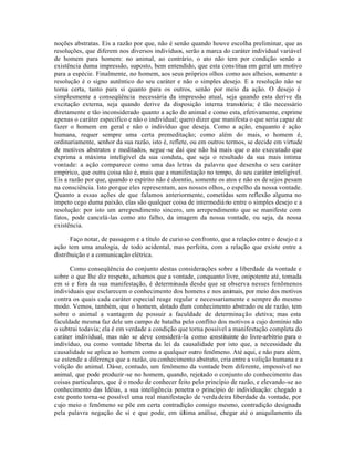 noções abstratas. Eis a razão por que, não é senão quando houve escolha preliminar, que as
resoluções, que diferem nos diversos indivíduos, serão a marca do caráter individual variável
de homem para homem: no animal, ao contrário, o ato não tem por condição senão a
existência duma impressão, suposto, bem entendido, que esta cons titua em geral um motivo
para a espécie. Finalmente, no homem, aos seus próprios olhos como aos alheios, somente a
resolução é o signo autêntico do seu caráter e não o simples desejo. E a resolução não se
torna certa, tanto para si quanto para os outros, senão por meio da ação. O desejo é
simplesmente a conseqüência necessária da impressão atual, seja quando esta derive da
excitação externa, seja quando derive da disposição interna transitória; é tão necessário
diretamente e tão inconsiderado quanto a ação do animal e como esta, efetivamente, exprime
apenas o caráter especifico e não o individual; quero dizer que manifesta o que seria capaz de
fazer o homem em geral e não o indivíduo que deseja. Como a ação, enquanto é ação
humana, requer sempre uma certa premeditação; como além do mais, o homem é,
ordinariamente, senhor da sua razão, isto é, reflete, ou em outros termos, se decide em virtude
de motivos abstratos e meditados, segue -se daí que não há mais que o ato executado que
exprima a máxima inteligível da sua conduta, que seja o resultado da sua mais íntima
vontade: a ação comparece como uma das letras da palavra que desenha o seu caráter
empírico, que outra coisa não é, mais que a manifestação no tempo, do seu caráter inteligível.
Eis a razão por que, quando o espírito não é doentio, somente os atos e não os de sejos pesam
na consciência. Isto porque eles representam, aos nossos olhos, o espelho da nossa vontade.
Quanto a essas ações de que falamos anteriormente, cometidas sem reflexão alguma no
ímpeto cego duma paixão, elas são qualquer coisa de intermediá rio entre o simples desejo e a
resolução: por isto um arrependimento sincero, um arrependimento que se manifeste com
fatos, pode cancelá-las como ato falho, da imagem da nossa vontade, ou seja, da nossa
existência.

       Faço notar, de passagem e a título de curio so confronto, que a relação entre o desejo e a
ação tem uma analogia, de todo acidental, mas perfeita, com a relação que existe entre a
distribuição e a comunicação elétrica.

      Como conseqüência do conjunto destas considerações sobre a liberdade da vontade e
sobre o que lhe diz respeito, achamos que a vontade, conquanto livre, onipotente até, tomada
em si e fora da sua manifestação, é determinada desde que se observa nesses fenõmenos
individuais que esclarecem o conhecimento dos homens e nos animais, por meio dos motivos
contra os quais cada caráter especial reage regular e necessariamente e sempre do mesmo
modo. Vemos, também, que o homem, dotado dum conhecimento abstrado ou de razão, tem
sobre o animal a vantagem de possuir a faculdade de determinação eletiva; mas esta
faculdade mesma faz dele um campo de batalha pelo conflito dos motivos a cujo domínio não
o subtrai todavia; ela é em verdade a condição que torna possível a manifestação completa do
caráter individual, mas não se deve considerá-la como constituinte do livre-arbítrio para o
indivíduo, ou como vontade liberta da lei da causalidade por isto que, a necessidade da
causalidade se aplica ao homem como a qualquer outro fenõmeno. Até aqui, e não para além,
se estende a diferença que a razão, ou conhecimento abstrato, cria entre a volição humana e a
volição do animal. Dá-se, contudo, um fenômeno da vontade bem diferente, impossível no
animal, que pode produzir -se no homem, quando, rejeitado o conjunto do conhecimento das
coisas particulares, que é o modo de conhecer feito pelo princípio de razão, e elevando-se ao
conhecimento das Idéias, a sua inteligência penetra o princípio de individuação: chegado a
este ponto torna-se possível uma real manifestação de verda deira liberdade da vontade, por
cujo meio o fenômeno se põe em certa contradição consigo mesmo, contradição designada
pela palavra negação de si e que pode, em última análise, chegar até o aniquilamento da
 
