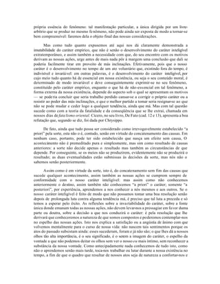 própria essência do fenômeno: tal manifestação particular, a única dirigida por um livre-
arbítrio que se produz no mesmo fe nômeno, não pode ainda ser exposta de modo a tornar-se
bem compreensível: faremos dela o objeto final das nossas considerações.

       Mas como tudo quanto expusemos até aqui nos dá claramente demonstrada a
imutabilidade do caráter empírico, que não é senão o desenvolvimento do caráter inteligível
extratemporâneo, e assim também a necessidade com que, do seu encontro com os motivos
derivam as nossas ações, urge antes de mais nada pôr à margem uma conclusão que dali se
poderia facilmente tirar em proveito de más inclinações. Efetivamente, pois que o nosso
caráter é o desenvolvimento no tempo de um ato voluntário que, existindo fora do tempo, é
indivisível e invariá vel: em outras palavras, é o desenvolvimento do caráter inteligível, por
cujo meio tudo quanto há de essencial em nossa existência, ou seja o seu conteúdo moral, é
determinado de modo invariável e deve conseguintemente exprimir-se no seu fenômeno,
constituído pelo caráter empírico, enquanto o que há de não-ess encial em tal fenômeno, a
forma externa da nossa existência, depende do aspecto sob o qual se apresentam os motivos
— se pode ria concluir que seria trabalho perdido cansar-se a corrigir o próprio caráter ou a
resistir ao poder das más inclinações, e que o melhor partido a tomar seria resignar-se ao que
não se pode mudar e ceder logo a qualquer tendência, ainda que má. Mas com tal questão
sucede como com a teoria da fatalidade e da conseqüência que se lhe extrai, chamada em
nossos dias de fata lismo oriental. Cícero, no seu livro, De Fato (cad. 12 e 13), apresenta a boa
refutação que, segundo se diz, foi dada por Chrysippo.

      De fato, ainda que tudo possa ser considerado como irrevogavelmente estabelecido “a
priori” pela sorte, esta não o é, contudo, senão em virtude do concatenamento das causas. Em
nenhum caso, portanto, pode ter sido estabelecido que nasça um efeito sem causa, O
acontecimento não é premeditado pura e simplesmente, mas sim como resultado de causas
anteriores: a sorte não decide apenas o resultado mas também as circunstâncias de que
depende. Por conseguinte, se os meios não se produzirem, evidentemente não se produzirá o
resultado; as duas eventualidades estão submissas às decisões da sorte, mas nós não o
sabemos senão posteriormente.

      Assim como é em virtude da sorte, isto é, do concatenamento sem fim das causas que
sucede qualquer acontecimento, assim também as nossas ações se cumprem sempre de
conformidade com o nosso caráter inteligível: mas assim como não conhecemos
anteriormente o destino, assim também não conhecemos “a priori” o caráter; somente “a
posteriori”, por experiência, aprendemos a nos conhecer a nós mesmos e aos outros. Se o
nosso caráter inteligível é feito de modo que não possamos tomar uma boa resolução senão
depois de prolongada luta contra alguma tendência má, é preciso que tal luta a preceda e só
temos a esperar pelo êxito. As reflexões sobre a inva riabilidade do caráter, sobre a fonte
única donde emanam todas as nossas ações, não devem levar-nos a pressagiar em favor duma
parte ou doutra, sobre a decisão a que nos conduzirá o caráter: é pela resolução que lhe
derivará que conheceremos a natureza de que somos compostos e poderemos contemplar-nos
no espelho das nossas ações. Isto nos explica a satisfação ou a angústia de ânimo com que
volvemos mentalmente para o curso de nossa vida: não nascem tais sentimentos porque os
atos do passado subsistam ainda: esses sucederam, foram e já não são; o que lhes dá a nossos
olhos tão alta importãncia, é o seu significado, é o serem a imagem do caráter, o espelho da
vontade a que não podemos deitar os olhos sem ver o nosso eu mais íntimo, sem reconhecer a
substância da nossa vontade. Como antecipadamente nada conhecemos de tudo isto, como
não o aprendemos senão mais tarde, toca-nos trabalhar ou lutar durante a nossa existência no
tempo, a fim de que o quadro que resultar de nossos atos seja de natureza a confortar-nos e
 