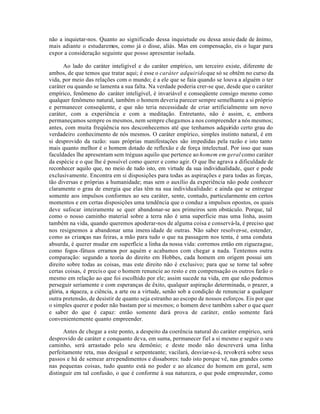 não a inquietar-nos. Quanto ao significado dessa inquietude ou dessa ansie dade de ânimo,
mais adiante o estudaremos, como já o disse, aliás. Mas em compensação, eis o lugar para
expor a consideração seguinte que posso apresentar isolada.

       Ao lado do caráter inteligível e do caráter empírico, um terceiro existe, diferente de
ambos, de que temos que tratar aqui; é esse o caráter adquirido que só se obtêm no curso da
vida, por meio das relações com o mundo; é a ele que se faia quando se louva a alguém o ter
caráter ou quando se lamenta a sua falta. Na verdade poderia crer-se que, desde que o caráter
empírico, fenômeno do caráter inteligível, é invariável e conseqüente consigo mesmo como
qualquer fenômeno natural, também o homem deveria parecer sempre semelhante a si próprio
e permanecer conseqüente, e que não teria necessidade de criar artificialmente um novo
caráter, com a experiência e com a meditação. Entretanto, não é assim, e, embora
permaneçamos sempre os mesmos, nem sempre chegamos a nos compreender a nós mesmos;
antes, com muita freqúência nos desconhecemos até que tenhamos adquirido certo grau do
verdadeiro conhecimento de nós mesmos. O caráter empírico, simples instinto natural, é em
si desprovido da razão: suas próprias manifestações são impedidas pela razão e isto tanto
mais quanto melhor é o homem dotado de reflexão e de força intelectual. Por isso que suas
faculdades lhe apresentam sem tréguas aquilo que pertence ao homem em geral como caráter
da espécie e o que lhe é possível como querer e como agir. O que lhe agrava a dificuldade de
reconhecer aquilo que, no meio de tudo isto, em virtude da sua individualidade, quer e pode
exclusivamente. Encontra em si disposições para todas as aspirações e para todas as forças,
tão diversas e próprias a humanidade; mas sem o auxílio da experiência não pode conhecer
claramente o grau de energia que elas têm na sua individualidade: e ainda que se entregue
somente aos impulsos conformes ao seu caráter, sente, contudo, particularmente em certos
momentos e em certas disposições uma tendência que o conduz a impulsos opostos, os quais
deve sufocar inteiramente se quer abandonar-se aos primeiros sem obstáculo. Porque, tal
como o nosso caminho material sobre a terra não é uma superficie mas uma linha, assim
também na vida, quando queremos apoderar-nos de alguma coisa e conservá-la, é preciso que
nos resignemos a abandonar uma imens idade de outras. Não saber resolver-se, estender,
como as crianças nas feiras, a mão para tudo o que na passagem nos tenta, é uma conduta
absurda, é querer mudar em superfície a linha da nossa vida: corremos então em ziguezague,
como fogos -fátuos erramos por aquém e acabamos com chegar a nada. Tentemos outra
comparação: segundo a teoria do direito em Hobbes, cada homem em origem possui um
direito sobre todas as coisas, mas este direito não é exclusivo; para que se torne tal sobre
certas coisas, é precis o que o homem renuncie ao resto e em compensação os outros farão o
mesmo em relação ao que foi escolhido por ele; assim sucede na vida, em que não podemos
perseguir seriamente e com esperanças de êxito, qualquer aspiração determinada, o prazer, a
glória, a riqueza, a ciência, a arte ou a virtude, senão sob a condição de renunciar a qualquer
outra pretensão, de desistir de quanto seja estranho ao escopo de nossos esforços. Eis por que
o simples querer e poder não bastam por si mesmos; o homem deve também s aber o que quer
e saber do que é capaz: então somente dará prova de caráter, então somente fará
convenientemente quanto empreender.

      Antes de chegar a este ponto, a despeito da coerência natural do caráter empírico, será
desprovido de caráter e conquanto deva, em suma, permanecer fiel a si mesmo e seguir o seu
caminho, será arrastado pelo seu demônio; e deste modo não descreverá uma linha
perfeitamente reta, mas desigual e serpenteante; vacilará, desviar-se-á, revolv erá sobre seus
passos e há de semear arrependimentos e dissabores: tudo isto porque vê, nas grandes como
nas pequenas coisas, tudo quanto está no poder e ao alcance do homem em geral, sem
distinguir em tal confusão, o que é conforme à sua natureza, o que pode empreender, como
 