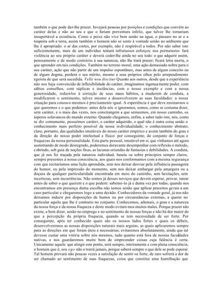 também o que pode dar-lhe prazer. Invejará pessoas por posições e condições que convêm ao
caráter delas e não ao seu e que o fariam porventura infeliz, que talvez lhe tornariam
insuportável a existência. Como o peixe não vive bem senão na água, o pássaro no ar e a
toupeira sob a terra, assim também o homem não se sente à vontade senão no ambiente que
lhe é apropriado: o ar das cortes, por exemplo, não é respirável a todos. Por não saber isto
suficientemente, mais de um indivíduo tentará infrutuosos esforços; nos pormenores fará
violência ao seu próprio caráter e deverá ceder-lhe ainda no seu todo: o que adquirir assim,
penosamente e de modo contrário à sua natureza, não lhe trará prazer; ficará letra morta, o
que aprender em tais condições. Também no terreno moral, uma ação demasiado nobre para o
seu caráter, ação que não partir de um impulso espontãneo, mas antes de algum conceito ou
de algum dogma, perderá o seu mérito, mesmo a seus próprios olhos pelo arrependimento
egoísta de que será sucedida. Velle nou discitur Quanto aos outros, desde que a experiência
não nos haja convencido de inflexibilidade do caráter, imaginamos ingenua mente poder, com
sábios conselhos, com súplicas e instãncias, com o nosso exemplo e com a nossa
generosidade, reduzi-los à correção de seus maus hábitos, a mudarem de conduta, a
modificarem o sentimento, talvez mesmo a desenvolverem as suas faculdades: a nossa
situação para conosco mesmos é precisamente igual. A experiência é que deve ensinar-nos o
que queremos e o que podemos: antes dela nós o ignoramos, somos, como se costuma dizer,
sem caráter, e o mais das vezes, nos constrangem a que semeemos, em nosso caminho, os
ásperos solavancos do mundo externo. Quando chegamos, enfim, a saber tudo isto, nós, como
se diz comumente, possuímos caráter, o caráter adquirido, o qual não é outra coisa senão o
conhecimento mais perfeito possível da nossa in dividualidade; o conhecimento abstrato,
claro, portanto, das qualidades imutáveis do nosso caráter empírico e assim também do grau e
da direção do nosso poder intelectual e físico: por conseguinte, do conjunto de forças e
fraquezas da nossa personalidade. Esta parte pessoal, imutável em si, que vínhamos até agora
sustentando de modo desregrado, poderemos doravante desempenhar com reflexão e método,
cobrindo, sob guia de noções fixas, as lacunas oriundas de fantasias e debilidades. A conduta,
que já nos foi traçada pela natureza individual, baseia -se sobre princípios sempre claros,
sempre presentes à nossa consciência, aos quais nos conformamos com a mesma segurança
com que recitaríamos uma lição aprendida, sem nos deixar desviar pela influência passageira
do humor, ou pela impressão do momento, sem nos deixar embargar pela amargura ou a
doçura de qualquer particularidade encontrada em meio do caminho, sem hesitações, sem
incertezas, sem incoerências. Não somos já desses noviços que devem esperar, provar, tatear
antes de saber o que querem e o que podem: sabemo-lo já e duma vez por todas; quando nos
encontramos em presença duma escolha não temos senão que aplicar preceitos ge rais a um
caso particular e chegaremos logo a uma decisão. Conhecedores da vontade geral, já nos não
deixamos induzir por disposições de humor ou por circunstâncias externas, a querer no
particular aquilo que lhe é contrario no conjunto. Conhecemos, ademais, o grau e a natureza
da nossa força e da nossa fraqueza e deste modo evitare mos muitos males. Porque prazer não
existe, a bem dizer, senão no emprego e no sentimento de nossas forças e não há dor maior do
que a percepção da própria fraqueza, quando se tem necessidade de ser forte. Por
conseguinte, após ter conhecido quais são os nossos lados fortes e quais os débeis,
desenvolveremos as nossas disposições naturais mais argutas, as quais aplicaremos sempre
para as direções em que foram úteis e necessárias; evitaremos absolutamente, ainda que tal
devesse custar uma vitória sobre nós mesmos, tudo quanto está fora de nossas faculdades
nativas, e nos guardaremos muito bem de empreender coisas cuja falência é certa.
Unicamente aquele que atingir este ponto, será sempre, inteiramente e com plena consciência,
o homem que é; seu ego não o trairá jamais, porque saberá sempre o que dele se pode esperar.
Tal homem provará não poucas vezes a satisfação de sentir-se forte; de raro sofrerá a dor de
ser chamado ao sentimento de suas fraquezas, coisa que constitui uma humilhação que
 