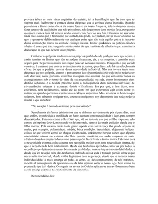 provoca talvez as mais vivas angústias do espírito; tal a humilhação que faz com que se
suporte mais facilmente a certeza duma desgraça que a certeza duma inaptidão. Quando
possuímos a firme consciência da nossa força e da nossa fraqueza, não tentaremos nunca
fazer aparato de qualidades que não possuímos, não jogaremos com moeda falsa, porquanto
qualquer trapaça dum tal gênero acaba sempre com fugir ao seu fim. O homem, no seu todo,
nada mais sendo que o fenõmeno da vontade, não pode, na verdade, haver maior absurdo do
que o querer-se deliberadamente ser qualquer coisa que não seja aquilo que se é: trata-se
duma contradição direta da vontade consigo mesma. Imitar qualidades ou particula ridades
alheias é coisa que traz vergonha muito maior do que vestir-se de alheios trajos: constitui a
declaração de que não se tem valor próprio.

      Conhecer as próprias tendências e as próprias qualidades de qualquer sorte que sejam, e
assim também os limites que não se podem ultrapassar, eis, a tal respeito, o caminho mais
seguro para chegarmos à maior satisfação possível conosco mesmos. Porquanto o que sucede
conos co, é o mesmo que com os acontecimentos externos, quer dizer, não há consolação mais
eficaz do que a perfeita certeza duma necessidade inflexivel. Não nos tortura tanto uma
desgraça que nos golpeia, quanto o pensamento das circunstãncias por cujo meio poderia ter
sido desviada; nada, portanto, contribui mais para nos acalmar do que considerar todos os
acontecimentos sob o ponto de vista da sua necessidade, ou seja, como instrumento dum
destino soberano, e a desdita presente como a conseqüência dum concurso inevitável de
circunstâncias internas e externas: donde o fatalismo, f to por que, a bem dizer, nem
                                                           a
choramos, nem reclamamos, senão até ao ponto em que esperamos agir assim sobre os
outros, ou quando queremos excitar-nos a esforços supremos. Mas, crianças ou homens que
sejamos, bem sabemos resignar-nos, apenas consigamos ver claramente que nada poderia
mudar o que sucedeu:

     “No coração é domado o ânimo pela necessidade”

      Semelhamos elefantes prisioneiros que se debatem raivosamente por alguns dias, mas
que, enfim, reconhecida a inutilidade do furor, aceitam com tranqüilidade o jugo, para sempre
domesticados. Fazemos como o Rei Davi que, até ao instante em que o filho respirava, não
cessou de implorar Jeová, mostrando-se desesperado, sem se dar mais cuidados desde que o
filho morreu. Pela mesma razão tanta gente suporta com indiferença tão grande séquito de
males, por exemplo, deformidade, miséria, baixa condição, brutalidade, alojamento infecto;
coisas de que sofrem como de chagas cicatrizadas, unicamente porque sabem que alguma
necessidade interna ou externa não lhes permite mudá-las em nada, enquanto os mais
afortunados não compreendem como possa alguém fazer frente a tantos males. Tal como para
a necessidade externa, coisa alguma nos reconcilia melhor com uma necessidade interna, do
que o reconhecê-la bem nitidamente. Desde que tenhamos aprendido, uma vez por todas, a
reconhecer perfeitamente nossas boas e más qualidades, nossas forças e nossas debilidades, e
desde que em relação com elas tenhamos ordenado nossa vida e tomado partido sobre o que
nos resulta inacessível, desde então fugiremos com segurança, desde que o permita nossa
individualidade, à mais amarga de todas as dores, ao descontentamento de nós mesmos,
inevitável conseqüência da ignorância ou da falsa opinião sobre o nosso ego, bem como da
presunção que dali deriva. Os seguin tes versos de Ovídio aplicam-se maravilhosamente bem
a este amargo capítulo do conhecimento de si mesmo.

     Recomendamo-los:
 