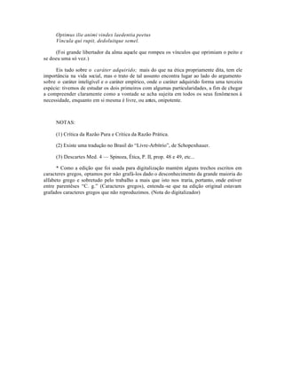 Optimus ilie animi vindex laedentia peetus
     Vincula qui rupit, dedoluitque semel.

     (Foi grande libertador da alma aquele que rompeu os vínculos que oprimiam o peito e
se doeu uma só vez.)

      Eis tudo sobre o caráter adquirido; mais do que na ética propriamente dita, tem ele
importância na vida social, mas o trato de tal assunto encontra lugar ao lado do argumento
sobre o caráter inteligível e o caráter empírico, onde o caráter adquirido forma uma terceira
espécie: tivemos de estudar os dois primeiros com algumas particularidades, a fim de chegar
a compreender claramente como a vontade se acha sujeita em todos os seus fenômenos à
necessidade, enquanto em si mesma é livre, ou antes, onipotente.



     NOTAS:

     (1) Crítica da Razão Pura e Crítica da Razão Prática.

     (2) Existe uma tradução no Brasil do “Livre-Arbítrio”, de Schopenhauer.

     (3) Descartes Med. 4 — Spinoza, Ética, P. II, prop. 48 e 49, etc...

      * Como a edição que foi usada para digitalização mantém alguns trechos escritos em
caracteres gregos, optamos por não grafá-los dado o desconhecimento da grande maioria do
alfabeto grego e sobretudo pelo trabalho a mais que isto nos traria, portanto, onde estiver
entre parentêses “C. g.” (Caracteres gregos), entenda -se que na edição original estavam
grafados caracteres gregos que não reproduzimos. (Nota do digitalizador)
 