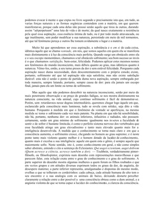 podemos evocar à mente o que expus no livro segundo e precisamente isto que, em tudo, as
varias forças naturais e as formas orgânicas contendem com a matéria, em que querem
manifestar-se, porque cada uma delas não possui senão aquilo que tirou às outras, durando
assim “ad-perpetuum” uma luta de vida e de morte; da qual nasce exatamente a resistência
pela qual essa aspiração, essa essência íntima de tudo, ou é por todo modo atravancada, ou
age inutilmente, sem poder modificar a sua natureza, persistindo em meio de mil tormentos,
até que tal fenômeno pereça e outros lhe tomem avidamente o lugar e a matéria.

       Muito há que aprendemos ser essa aspiração, a substância e o em si de cada coisa,
idêntica àquilo que se chama vontade, em nós, que somos aqueles em quem ela se manifesta
mais distintamente e à luz da consciência mais perfeita. Quando surge um obstáculo entre ela
e o seu escopo momentâneo, chamamos a tal obstáculo sofrimento; seu bom sucesso ao invés
é o que chamamos satisfação, bem-estar, felicidade. Podemos aplicar estes mesmos nomes
aos fenômenos do mundo inconsciente, mais débeis quanto ao grau, mas idênticos quanto à
natureza. Vêmo-los, então, a seu turno presos da dor e sem estável felicidade. Porquanto cada
aspiração nasce duma necessidade, dum descontentamento com o próprio estado; existe,
portanto, sofrimento até que tal aspiração não seja satisfeita; mas não existe satisfação
durável: esta não é senão o ponto de partida duma nova aspiração, sempre embargada por
toda maneira, sempre lutando, portanto, sempre causa de dor: para ela jamais um escopo
final, jamais para ela um limite ou termo de sofrimento.

       Mas aquilo que não podemos descobrir na natureza inconsciente, senão por meio da
mais penetrante observação e ao preço de grandes fadigas, se nos mostra distintamente na
natureza consciente, na vida animal, cujo contínuo sofrimento é fácil de demonstrar-se.
Porém, sem retardar-nos nesse degrau intermediário, queremos chegar logo àquele em que,
esclarecido pela consciência mais luminosa, tudo se revela com nitidez, seja dito a vida
humana. Porquanto à medida em que o fenômeno da vontade se aperfeiçoa, na mesma
medida se toma o sofrimento cada vez mais patente. Na planta em que não há sensibilidade,
não há, portanto, nenhuma dor: os animais inferiores, infusórios e radiados, não possuem
certamente, senão um grau mínimo de sofrimento: igualmente nos in setos a faculdade de
sentir e de sofrer é bastante limita da; é como o perfeito sistema nervoso dos vertebrados que
essa faculdade atinge um grau elevadíssimo e tanto mais elevado quanto mais for a
inteligência desenvolvida. À medida que o conhecimento se torna mais claro e em que a
consciência aumenta, o sofrimento cresce, che gando no homem ao grau supremo; e é neste
ponto tanto mais violento quanto melhor é o homem dotado da lucidez de conhecimento,
quanto mais é excelsa a sua inteligência: aquele em quem esta o gênio, é sempre aquele que
maiormente sofre. Neste sentido, isto é, como conhe cimento em geral, e não como simples
saber abstrato, entendo e cito a sentença do Eclesiastes: Qui auget scientiam, auget dobrem
(Quem acresce a ciência, acresce também a dor). — Tischbein, verdadeiramente pintor-
filósofo, ou filósofo-pintor, exprimiu num desenho com representações maravilhosas e que
parecem falar, esta relação exata entre o grau do conhecimento e o grau do sofrimento. A
parte superior do desenho mostra algumas mulheres a quem foram os filhos roubados e que
em va rios grupos e em atitudes diversas exprimem todos os graus da dor, da angústia, do
desespero materno; a parte inferior representa, amalgamadas e dispostas do mesmo modo,
ovelhas a que se tolheram os cordeirinhos: cada cabeça, cada atitude humana do alto tem o
seu encontro e a sua analogia com os animais de baixo, deixando destarte perceber
claramente a relação entre a dor possível a uma consciência obtusa como a dum animal, e a
angústia violenta de que se torna capaz a lucidez do conhecimento, a clareza da consciência.
 