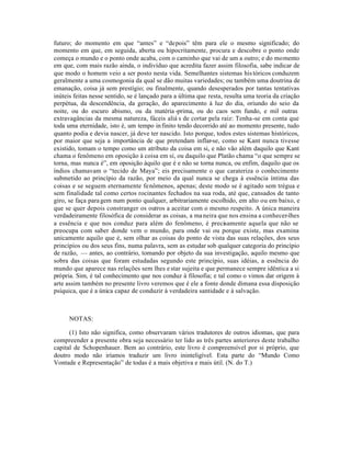 futuro; do momento em que “antes” e “depois” têm para ele o mesmo significado; do
momento em que, em seguida, aberta ou hipocritamente, procura e descobre o ponto onde
começa o mundo e o ponto onde acaba, com o caminho que vai de um a outro; e do momento
em que, com mais razão ainda, o indivíduo que acredita fazer assim filosofia, sabe indicar de
que modo o homem veio a ser posto nesta vida. Semelhantes sistemas his tóricos conduzem
geralmente a uma cosmogonia da qual se dão muitas variedades; ou também uma doutrina de
emanação, coisa já sem prestígio; ou finalmente, quando desesperados por tantas tentativas
inúteis feitas nesse sentido, se é lançado para a última que resta, resulta uma teoria da criação
perpétua, da descendência, da geração, do aparecimento à luz do dia, oriundo do seio da
noite, ou do escuro abismo, ou da matéria -prima, ou do caos sem fundo, e mil outras
extravagâncias da mesma natureza, fáceis aliá s de cortar pela raiz: Tenha-se em conta que
toda uma eternidade, isto é, um tempo in finito tendo decorrido até ao momento presente, tudo
quanto podia e devia nascer, já deve ter nascido. Isto porque, todos estes sistemas históricos,
por maior que seja a importância de que pretendam inflar-se, como se Kant nunca tivesse
existido, tomam o tempo como um atributo da coisa em si, e não vão além daquilo que Kant
chama o fenômeno em oposição à coisa em si, ou daquilo que Platão chama “o que sempre se
torna, mas nunca é”, em oposição àquilo que é e não se torna nunca, ou enfim, daquilo que os
índios chamavam o “tecido de Maya”; eis precisamente o que carateriza o conhecimento
submetido ao princípio da razão, por meio da qual nunca se chega à essência íntima das
coisas e se seguem eternamente fenômenos, apenas; deste modo se é agitado sem trégua e
sem finalidade tal como certos rocinantes fechados na sua roda, até que, cansados de tanto
giro, se faça para gem num ponto qualquer, arbitrariamente escolhido, em alto ou em baixo, e
que se quer depois constranger os outros a aceitar com o mesmo respeito. A única maneira
verdadeiramente filosófica de considerar as coisas, a ma neira que nos ensina a conhecer-lhes
a essência e que nos conduz para além do fenômeno, é precisamente aquela que não se
preocupa com saber donde vem o mundo, para onde vai ou porque existe, mas examina
unicamente aquilo que é, sem olhar as coisas do ponto de vista das suas relaçôes, dos seus
princípios ou dos seus fins, numa palavra, sem as estudar sob qualquer categoria do princípio
de razão, — antes, ao contrário, tomando por objeto da sua investigação, aquilo mesmo que
sobra das coisas que foram estudadas segundo este princípio, suas idéias, a essência do
mundo que aparece nas relações sem lhes e star sujeita e que permanece sempre idêntica a si
própria. Sim, é tal conhecimento que nos conduz à filosofia; e tal como o vimos dar origem à
arte assim também no presente livro veremos que é ele a fonte donde dimana essa disposição
psíquica, que é a única capaz de conduzir à verdadeira santidade e à salvação.



      NOTAS:

      (1) Isto não significa, como observaram vários tradutores de outros idiomas, que para
compreender a presente obra seja necessário ter lido as três partes anteriores deste trabalho
capital de Schopenhauer. Bem ao contrário, este livro é compreensível por si próprio, que
doutro modo não iríamos traduzir um livro ininteligível. Esta parte do “Mundo Como
Vontade e Representação” de todas é a mais objetiva e mais útil. (N. do T.)
 