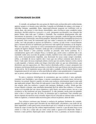 CONTINUIDADE DA DOR


      A vontade, em qualquer dos seus graus de objetiva ção esclarecidos pelo conhecimento,
aparece sempre a si mesma como indivíduo. Lançado na infinidade do espaço e do tempo, o
indivíduo humano, quantidade finita, imperceptivelmente pequena em confronto com as
outras duas, não possui à vista dessas imensidades, uma exis tência cujas condições sejam
absolutas; são-lhes relativos o quando e o onde, porquanto sua duração e sua situação são
partes finitas, dum todo que é infinito e ilimitado. Sua existência propriamente dita está
unicamente no presente; e este foge sem trégua para o passado, sendo tal fuga um caminho
incessante para a destruição, uma morte perpétua: abstração feita das conseqüências possíveis
ao presente, bem como do testemunho que traz sobre a natureza da vontade da qual é o
cunho, sua vida passada se encerra em definitivo; é morta e já não existe e razoavelmente
para o homem deveria ser indiferente que houvesse sido repleta de tormentos ou de alegrias.
Mas, em suas mãos, o presente se volve constantemente passado; o futuro é de todo incerto e
sempre de fugitiva duração. Portanto, ainda que não a considerássemos senão sob a forma, a
vida desse homem é uma continua reversão ao passado, uma morte contínua. Se a
considerarmos agora sob a relação física, é evidente que, assim como o caminho não é em
realidade senão uma sucessão de quedas evitadas, também nossa vida corpórea não é senão
uma morte incessantemente impedida, uma destruição do nosso corpo sempre retardada;
enfim, a atividade do nos so espírito não é mais que um esforço constante para desviar o
fastio. Cada sopro da nossa respiração afasta a morte que nos assalta; lutamos contra a morte
a cada segundo, e lutamos ainda com largos intervalos toda vez que nos alimentamos, que
dormimos, que nos aquecemos, etc. Mas a morte é destinada, enfim, a vencer: porquanto nos
tornamos sua herança desde que nascemos e ela não faz mais que brincar com sua presa antes
de devorá-la. Até lá mantemos nossa vida com todo o cuidado a fim de fazê-la durar o mais
longamente possível, tal como se infia uma bolha de sabão o mais grandemente e l ongamente
que se possa, ainda que tenhamos a certeza de que está por estourar a todo momento.

        Se para a natureza ininteligente já constatamos que sua essência é uma aspiração
constante sem finalidade e sem trégua, o mesmo constatamos com muito maior cla reza no
homem e no animal. Querer e aspirar, eis toda a sua essência, estreitamente igual a uma sede
que nada pode mitigar. Mas a base de cada querer é uma falta, é uma indigência, é a dor; pela
sua origem, pela sua essência, o querer está, portanto, destinado a sofrer. Ainda que não
tivesse objetos a desejar, uma satisfação demasiado fácil de súbito lhos tolheria, e o homem
sentir -se-ia inva dido por um vácuo espantoso e pelo fastio, em outros termos, seu ser e sua
existência se lhe tornariam um peso insuportável. A vida, portanto, oscila como um pêndulo
entre a dor e o fastio que são, de feito, os elementos que a constituem. Fato estranho que
deveis exprimir de ma neira assaz estranha: depois de ter colocado no inferno todas as dores e
todos os suplícios, o homem nada encontrou para colocar no paraíso, além do tédio.

      Tais esforços contínuos que formam a essência de qualquer fenômeno da vontade,
quando ela galga os graus mais elevados da sua objetivação, encontram a sua razão de ser
mais importante e mais geral nesta circuns tância que ali a vontade se revela a si mesma sob
forma de corpo vivente que lhe ordena imperiosamente o nutri-lo: o que dá tanta força a esta
ordem é o fato de o corpo não ser outra coisa senão o querer-viver objetivado. Sendo o
homem a mais perfeita objetivação desta vontade de viver, é, portanto, ao mesmo tempo, o
 
