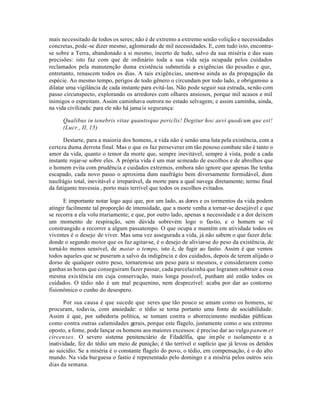 mais necessitado de todos os seres; não é de extremo a extremo senão volição e necessidades
concretas, pode-se dizer mesmo, aglomerado de mil necessidades. E, com tudo isto, encontra-
se sobre a Terra, abandonado a si mesmo, incerto de tudo, salvo da sua miséria e das suas
precisões: isto faz com que de ordinário toda a sua vida seja ocupada pelos cuidados
reclamados pela manutenção duma existência submetida a exigências tão pesadas e que,
entretanto, renascem todos os dias. A tais exigências, unem-se ainda as da propagação da
espécie. Ao mesmo tempo, perigos de todo gênero o circundam por todo lado, e obrigam-no a
dilatar uma vigilância de cada instante para evitá-las. Não pode seguir sua estrada, senão com
passo circunspecto, explorando os arredores com olhares ansiosos, porque mil acasos e mil
inimigos o espreitam. Assim caminhava outrora no estado selvagem; e assim caminha, ainda,
na vida civilizada: para ele não há jama is segurança:

     Qualibus in tenebris vitae quantisque periclis! Degitur hoc aevi quodcum que est!
     (Lucr., II, 15)

      Destarte, para a maioria dos homens, a vida não é senão uma luta pela existência, com a
certeza duma derrota final. Mas o que os faz perseverar em tão penoso combate não é tanto o
amor da vida, quanto o temor da morte que, sempre inevitável, sempre à vista, pode a cada
instante rojar-se sobre eles. A própria vida é um mar semeado de escolhos e de abrolhos que
o homem evita com prudência e cuidados extremos, embora não ignore que apenas lhe tenha
escapado, cada novo passo o aproxima dum naufrágio bem diversamente formidável, dum
naufrágio total, inevitável e irreparável, da morte para a qual navega diretamente; termo final
da fatigante travessia , porto mais terrível que todos os escolhos evitados.

      E importante notar logo aqui que, por um lado, as dores e os tormentos da vida podem
atingir facilmente tal proporção de intensidade, que a morte venha a tornar-se desejável e que
se recorra a ela volu ntariamente; e que, por outro lado, apenas a necessidade e a dor deixem
um momento de respiração, sem dúvida sobrevém logo o fastio, e o homem se vê
constrangido a recorrer a algum passatempo. O que ocupa e mantém em atividade todos os
viventes é o desejo de viver. Mas uma vez assegurada a vida, já não sabem o que fazer dela:
donde o segundo motor que os faz agitar-se, é o desejo de aliviar-se do peso da existência, de
torná-lo menos sensível, de matar o tempo, isto é, de fugir ao fastio. Assim é que vemos
todos aqueles que se puseram a salvo da indigência e dos cuidados, depois de terem alijado o
dorso de qualquer outro peso, tornarem-se um peso para si mesmos, e considerarem como
ganhas as horas que conseguiram fazer passar, cada parcelazinha que lograram subtrair a essa
mesma exis tência em cuja conservação, mais longa possível, punham até então todos os
cuidados. O tédio não é um mal pequenino, nem desprezível: acaba por dar ao contorno
fisionômico o cunho do desespero.

       Por sua causa é que sucede que seres que tão pouco se amam como os homens, se
procuram, todavia, com ansiedade: o tédio se torna portanto uma fonte de sociabilidade.
Assim é que, por sabedoria política, se tomam contra o aborrecimento medidas públicas
como contra outras calamidades gerais, porque este flagelo, justamente como o seu extremo
oposto, a fome, pode lançar os homens aos maiores excessos: é preciso dar ao vulgo panem et
circen ses. O severo sistema penitenciário de Filadélfia, que im põe o isolamento e a
inatividade, fez do tédio um meio de punição; é tão terrível o suplício que já levou os detidos
ao suicídio. Se a miséria é o constante flagelo do povo, o tédio, em compensação, é o do alto
mundo. Na vida burguesa o fastio é representado pelo domingo e a miséria pelos outros seis
dias da semana.
 