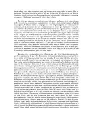 da saciedade e do tédio, contra os quais hão de provar-se então, todos os meios. Mas se
lograrmos, finalmente, derrotá-la também sob tais formas, mui dificilmente se terá feito tal
coisa sem lhe abrir acesso sob alguma das formas precedentes e então a dança recomeça:
porquanto a vida de todo homem oscila entre a dor e o fastio.

       Por triste que seja, essa perspectiva tem um lado para o qual quero atrair a atenção, que
pode vir a consolar-nos, ou antes, que pode munir-nos duma estóica indiferença em relação às
nossas penas. A rebelião contra as desgraças nos vem, em grande parte, por vermos que são
acidentais, isto é, produzidas por um concatenamento de causas que facilmente poderia ter
sido diferente. De ordinário, os males absolutamente in evitáveis e gerais, como a velhice, a
morte e outras inúmeras misérias de toda hora, não nos afligem em excesso. O que acentua as
desgraças é o reconhecer que as circunstâncias que lhes hão dado origem sobrevieram por
acaso. Ora, pois que acabamos de conve ncer-nos de que a dor, como dor, constitui a essência
da vida, de que é inevitável, de que o que depende do acaso é unicamente a figura, a forma
sob a qual a dor se apresenta, de que o lugar que ocupa no momento atual, uma vez livre,
seria invadido por outra dor, ora exclusa, de que por conseguinte o acaso, quanto ao fundo
essencial, tem pouco domínio sobre nós — é claro que tais reflexões, se se nos tomassem
convicções sempre vivas, poderiam inspirar-nos grande dose de ataraxia estóica e diminuir
sobremodo a solicitude ansiosa com que velamos o nosso bem-estar. Mas, de feito, para
dominar a tal ponto a dor, de que o sentimento é direto, urge um poder de raciocínio que não
se encontrará senão raramente, para não dizer, nunca.

       Demais, estas considerações sobre o fato de que a dor é inevitável, de que uma dor
envolve sempre outra, de que o fim duma antiga atrai o princípio duma nova, poderiam levar-
nos a emitir a hipótese, paradoxal mas não absurda, de que cada indivíduo possui no
sofrimento a medida essencia l a seu ser, que uma vez fixada pela sua natureza, não saberia
ficar vazia, nem exceder-se quais quer que possam ser as modificações da forma assumida
pela dor. Os males ou o bem-estar de cada homem seriam, assim, determinados, não pelas
circunstâncias externas, mas precisamente por esta medida, por esta dis posição que o estado
de saúde poderia em diferentes momentos acrescer ou diminuir ligeiramente, mas que no total
permaneceria sempre a mesma; isto seria o que se chama o temperamento do homem, ou
mais precisamente, indicaria até que ponto ele é, como diz Platão no livro primeiro da
República, (C. g.) seja, de humor fácil ou dificil. Fala em favor de tal hipótese, não apenas o
fato mais de uma vez estabelecido, segundo o qual as grandes dores nos tomam insensíveis às
pequenas e vice-versa, na falta de grandes dores as mais mesquinhas contrariedades nos
atormentam e nos inquietam, como também a experiência que nos ensina que quando nos
sobrevém uma desgraça enorme, cujo pensamento nos fazia tremer, uma vez superada a
primeira dor, o nosso humor permanece sensivelmente o mesmo, como também, no sentido
oposto, ao sobrevir-nos uma boa nova longamente esperada não nos sentimos nem mais
contentes nem mais felizes, no total e em extensão, do que primeiro. Antes, no momento em
que tais mudanças se produzem, a emoção é forte e foge do comum: manifesta -se, então, por
meio de gritos de desespero ou de êxtase; mas tudo isto bem cedo cessa porque não era senão
o efeito duma ilusão. Efetivamente, tal desespero ou tal êxtase não foram provocados pela dor
ou pela alegria, mas sim pela perspectiva dum novo futuro dentro do qual vivemos
antecipadamente. O que lhes permite assumir tão anormais proporções é o fato de tomarem
de empréstimo sobre o futuro; segue -se que não podem ter duração. Em apoio de nossa
hipótese, para a qual o sentimento da dor ou do bem-estar é em grande parte determinado
como o conhecimento, subjetivamente e “a priori”, fazemos notar também que a alegria ou a
tristeza humana não são evidentemente produzidas pelas circunstâncias externas, pela riqueza
ou pelo estado social, uma vez que entre os pobres encontramos rostos alegres tanto quanto
 