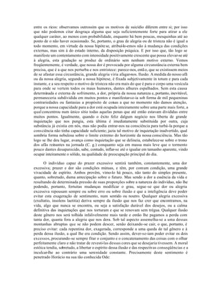entre os ricos: observamos outrossim que os motivos de suicídio diferem entre si; por isso
que não podemos citar desgraça alguma que seja suficientemente forte para atirar a ele
qualquer caráter, ao menos com probabilidade, enquanto há bem poucas, mesquinhas até ao
ponto de o não haver ocasionado. Se, portanto, o grau de alegria ou de tristeza não é igual a
todo momento, em virtude da nossa hipóte se, atribuí-lo-emos não à mudança das condições
externas, mas sim à do estado interno, da disposição psíquica. E por isso que, tão logo se
manifeste um contentamento com intensidade positivamente crescente que possa elevar-se até
à alegria, esta gradação se produz de ordinário sem nenhum motivo externo. Vemos
freqüentemente, é verdade, que nossa dor é provocada por alguma circunstância externa bem
precisa, que é a que nos perturba e nos entristece: parece-nos, entã o, que se existissem meios
de se afastar essa circustância, grande alegria viria afagar-nos. Ilusão. A medida do nosso afã
ou da nossa alegria, segundo a nossa hipótese, é fixada subjetivamente in totum e para cada
instante, e a seu respeito o motivo de tristeza não era mais do que é para o corpo uma vesícula
para onde se vertem todos os maus humores, dantes alhures espalhados. Sem esta causa
determinada e externa de sofrimento, a dor, própria da nossa natureza e, portanto, inevitável,
permaneceria subdividida em muitos pontos e manifestar-se-ia sob forma de mil pequeninas
contrariedades ou fantasias a propósito de coisas a que no momento não damos atenção,
porque a nossa capacidade para a dor está ocupada inteiramente sobre uma parte mais forte, a
qual concentrou num único sítio todas aquelas penas que até então estavam divididas entre
muitos pontos. Igualmente, quando o êxito feliz dalgum negócio nos liberta de grande
inquietação que nos pungia, esta última é imediatamente substituida por outra, cuja
substância já existia em nós, mas não podia entrar-nos na consciência para turbá-la porque a
consciência não tinha capacidade suficiente; jazia tal motivo de inquietação inadvertido, qual
sombria forma nebulosa sobre o limite extremo do horizonte da nossa consciência. Mas tão
logo se lhe deu lugar, avança como inquietação que se delineia, estabelece-se sobre o trono
dos afãs reinantes na jornada (C. g.) conquanto seja em massa mais leve que o tormento
pouco dantes desaparecido, sabe, contudo, inflar-se até o igualar em tamanho aparente, vindo
ocupar inteiramente o sólido, na qualidade de preocupação principal do dia.

      O indivíduo capaz do prazer excessivo sentirá também, constantemente, uma dor
excessiva; prazer e dor são condições mútuas, e têm, por comum condição, uma grande
vivacidade de espírito. Ambos provêm, vimo-lo há pouco, não tanto do simples presente,
quanto, sobretudo, duma antecipação sobre o futuro. Mas sendo a dor a essência da vida e
resultando de determinada pressão de suas proporções sobre a natureza do indivíduo, não lhe
podendo, portanto, fortuitas mudanças modificar o grau, segue -se que dor ou alegria
excessiva repousam sempre ou sobre erro ou sobre ilusão e que a inteligência deve poder
evitar esta exageração de sentimento, num sentido ou noutro. Qualquer alegria excessiva
(exultatio, insolens laetitia) deriva sempre da ilusão que nos faz crer que encontramos, na
vida, algo que nunca se encontra, ou seja a satisfação durável dos desejos, ou a calma
definitiva das inquietações que nos torturam e que se renovam sem trégua. Qualquer ilusão
deste gênero nos será tolhida infalivelmente mais tarde e então lhe pagamos a perda com
tanta dor, quanta fora a alegria que nos dera. Sob tal aspecto assemelha-se a uma dessas
montanhas abruptas que se não podem descer, senão deixando-se cair, o que, portanto, é
preciso evitar: cada repentina dor, exagerada, corresponde a uma queda de tal gênero e à
perda dessa ilusão, a qual lhe era condição. Sendo assim, dever-se-iam poder evitar os dois
excessos, procurando-se sempre fitar o conjunto e o concatenamento das coisas com o olhar
perfeitamente claro e não tratar de revesti-las dessas cores que se desejaria tivessem. A moral
estóica tendia, sobretudo, a libertar o espírito dessa ilusão e das respectivas conseqüências e a
inculcar-lhe ao contrário uma serenidade constante. Precisamente deste sentimento é
penetrado Horácio na sua tão conhecida Ode:
 