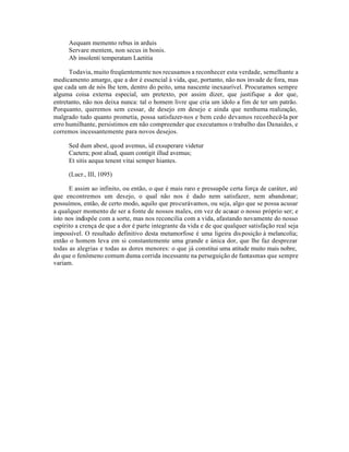 Aequam memento rebus in arduis
      Servare mentem, non secus in bonis.
      Ab insolenti temperatam Laetitia

      Todavia, muito freqüentemente nos recusamos a reconhecer esta verdade, semelhante a
medicamento amargo, que a dor é essencial à vida, que, portanto, não nos invade de fora, mas
que cada um de nós lhe tem, dentro do peito, uma nascente inexaurível. Procuramos sempre
alguma coisa externa especial, um pretexto, por assim dizer, que justifique a dor que,
entretanto, não nos deixa nunca: tal o homem livre que cria um ídolo a fim de ter um patrão.
Porquanto, queremos sem cessar, de desejo em desejo e ainda que nenhuma realização,
malgrado tudo quanto prometia, possa satisfazer-nos e bem cedo devamos reconhecê-la por
erro humilhante, persistimos em não compreender que executamos o trabalho das Danaides, e
corremos incessantemente para novos desejos.

      Sed dum abest, quod avemus, id exsuperare videtur
      Caetera; post aliud, quum contigit illud avemus;
      Et sitis aequa tenent vitai semper hiantes.

      (Lucr., III, 1095)

      E assim ao infinito, ou então, o que é mais raro e pressupõe certa força de caráter, até
que encontremos um desejo, o qual não nos é dado nem satisfazer, nem abandonar;
possuímos, então, de certo modo, aquilo que procurávamos, ou seja, algo que se possa acusar
a qualquer momento de ser a fonte de nossos males, em vez de acusar o nosso próprio ser; e
isto nos indispôe com a sorte, mas nos reconcilia com a vida, afastando novamente do nosso
espírito a crença de que a dor é parte integrante da vida e de que qualquer satisfação real seja
impossível. O resultado definitivo desta metamorfose é uma ligeira dis posição à melancolia;
então o homem leva em si constantemente uma grande e única dor, que lhe faz desprezar
todas as alegrias e todas as dores menores: o que já constitui uma atitude muito mais nobre,
do que o fenômeno comum duma corrida incessante na perseguição de fantasmas que sempre
variam.
 