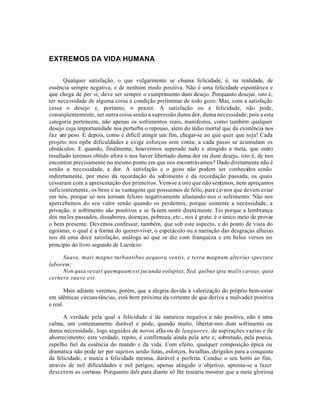 EXTREMOS DA VIDA HUMANA


      Qualquer satisfação, o que vulgarmente se chama felicidade, é, na realidade, de
essência sempre negativa, e de nenhum modo positiva. Não é uma felicidade espontãnea e
que chega de per si; deve ser sempre o cumprimento dum desejo. Porquanto desejar, isto é,
ter necessidade de alguma coisa é condição preliminar de todo gozo. Mas, com a satisfação
cessa o desejo e, portanto, o prazer. A satisfação ou a felicidade, não pode,
conseqüentemente, ser outra coisa senão a supressão duma dor, duma necessidade; pois a esta
categoria pertencem, não apenas os sofrimentos reais, manifestos, como também qualquer
desejo cuja importunidade nos perturba o repouso, além do tédio mortal que da existência nos
faz um peso. E depois, como é difícil atingir um fim, chegar-se ao que quer que seja! Cada
projeto nos opõe dificuldades e exige esforços sem conta; a cada passo se acumulam os
obstáculos. E quando, finalmente, houvermos superado tudo e atingido a meta, que outro
resultado teremos obtido afora o nos haver libertado duma dor ou dum desejo, isto é, de nos
encontrar precisamente no mesmo ponto em que nos encontrávamos? Dado diretamente não é
senão a necessidade, a dor. A satisfação e o gozo não podem ser conhecidos senão
indiretamente, por meio da recordação do sofrimento e da recordação passada, os quais
cessaram com a apresentação dos primeiros. Vem-se a isto que não sentimos, nem apreçamos
suficientemente, os bens e as vantagens que possuimos de feito, pare ce-nos que devem estar
em nós, porque só nos tornam felizes negativamente afastando-nos o sofrimento. Não nos
apercebemos do seu valor senão quando os perdemos, porque somente a necessidade, a
privação, o sofrimento são positivos e se fa zem sentir direta mente. Eis porque a lembrança
dos ma les passados, dissabores, doenças, pobreza, etc., nos é grata: é o único meio de provar
o bem presente. Devemos confessar, também, que sob este aspecto, e do ponto de vista do
egoísmo, o qual é a forma do querer-viver, o espetáculo ou a narração das desgraças alheias
nos dá uma doce satisfação, análoga ao que se diz com franqueza e em belos versos no
princípio do livro segundo de Lucrécio:

     Suave, mari magno turbantibus aequora ventis, e terra magnum alterius spectare
laborem;
     Non quia vexari quemquam est jucunda voluptas, Sed, quibus ipse malis careas, quia
cernere suave est.

       Mais adiante veremos, porém, que a alegria devida à valorização do próprio bem-estar
em idênticas circuns tãncias, está bem próxima da vertente de que deriva a malvadez positiva
e real.

      A verdade pela qual a felicidade é de natureza negativa e não positiva, não é uma
calma, um contentamento durável e pode, quando muito, libertar-nos dum sofrimento ou
duma necessidade, logo seguidos de novos afãs ou de languores, de aspirações vazias e de
aborrecimento; esta verdade, repito, é confirmada ainda pela arte e, sobretudo, pela poesia,
espelho fiel da essência do mundo e da vida. Com efeito, qualquer composição épica ou
dramática não pode ter por sujeitos senão lutas, esforços, ba talhas, dirigidos para a conquista
da felicidade, e nunca a felicidade mesma, durável e perfeita. Conduz o seu herói ao fim,
através de mil dificuldades e mil perigos; apenas atingido o objetivo, apressa-se a fazer
descerem as cortinas. Porquanto dali para diante só lhe restaria mostrar que a meta gloriosa
 