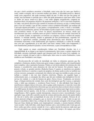 em que o herói acreditava encontrar a felicidade, outra coisa não fez mais que iludi-lo e
como, tendo-a atingido, não se encontra melhor que dantes. A felicidade positiva e durável,
sendo coisa impossível, não pode constituir objeto de arte. O idilio tem por fim pintar tal
estado, mas facilmente se percebe que o idílio não pode permanecer como puro idílio. Entre
os dedos do poe ta tornar-se-á épico, e será então epopéia insignificante, composta de
pequenas dores, de pequenas alegrias e de pequenas ambições: e tal é o caso mais freqüente;
ou então, será poesia descritiva que cantará os encantos da na tureza, ou seja, o conhecimento
puro e livre da vontade, o que de fato constitui a única verdadeira felicidade, que nenhum afã
e privação alguma precedem, e a que jamais o arrependimento, a dor, o vácuo, a saciedade,
sucedem necessariamente: apenas, tal felicidade só pode ocupar escassos momentos e nunca
uma existência inteira. O que vemos na poesia encontramos na música, desde que
reconhecemos que nela a melodia narra em geral a história íntima da vontade consciente de
si, as veredas ocultas, as aspirações, as tristezas e as alegrias, o fluxo e refluxo do coração
humano. A melodia caminha, sempre se apartando do tom profundamente, seguindo mil
remotos e caprichosos sentidos, passando pelas dissonâncias mais dolorosas, até que
novamente reencontra o tom funda mental, que exprime a satisfação e a calma da vontade,
mas com que, seguidamente, já se não sabe o que fazer: manter, então, mais longamente, a
nota fundamental, produziria pesada e ociosa monotonia, a qual corresponderia ao tédio.

       Tudo quanto as atuais considerações tinham por fina lidade elucidar, isto é, a
impossibilidade d se chegar a um durável contentamento, bem como o caráter negativo da
                 e
felicidade, encontra explicação naquilo que dissemos pelo fim do nosso livro segundo, ou
seja, que a vontade, da qual a vida é a objetivação, bem como os outros fenômenos, é uma
tendência sem finalidade e sem trégua.

      Revelavamos-lhe tal cunho de eternidade em todos os elementos parciais que lhe
compõem o fenômeno, desde a forma mais geral, tempo e espaço infinitos, até à manifestação
mais completa, vida e aspirações humanas. Podem-se em teoria admitir três extremos da vida
humana e considerá-los como elementos da vida real do homem. Em primeiro lugar, a
potente volição, as grandes paixões (Radscha -Guna). E quanto se manifesta nos grandes
caracteres históricos e constitui o sujeito da epopéia e do drama: pode revelar-se também nas
esferas menores, porquanto a proporção dos objetos tem aqui sua medida no grau com que
turbam a vontade e não nas suas relações exteriores. Depois, em segundo lugar, o
conhecimento puro, a concepção das idéia s que têm por condição uma inteligência livre do
serviço da vontade: é a vida do homem do gênio (Satwa -Guna). Finalmente, em terceiro
lugar, a letargia máxima da vontade, bem como da inteligência que lhe é anexa, a aspiração
vazia, o tédio que entorpece a existência (Tama -Guna). A vida individual, bem longe de
manifestar-se nalgum desses extre mos, não os galga senão raramente; o mais das vezes não
descrevemos senão marcha lenta e hesitante que nos aproxima dum ou doutro desses estados;
é um débil querer de objetos mesquinhos que se renova de contínuo para fugir assim ao tédio.
É realmente incrível quanto, vista de fora, a existência da maior parte dos homens passa
insignificante e fútil e quanto, sentida internamente, transcorre triste e inconsiderada. E uma
aspiração va ga, surdo afã e caminho incerto de criatura adormecida, através das quatro idades
da vida até à morte, tudo acompanhado de uma série de triviais cuidados. Homens de tal
feitura parecem relógios carregados, que se movem sem saber por quê. Cada vez que um
desses é concebido e dado à luz, o relógio da vida é novamente carregado a fim de que repita
frase por frase, batida por batida, com imperceptíveis variações, o mesmo lamento infinitas
vezes ecoado. Cada indivíduo, cada figura humana com a sua existência não é mais que um
breve sonho que refaz a eterna vontade de viver, o gênio imortal da natureza; nada mais que
um jato transitório que desenha sobre sua página infinita do tempo e do espaço, que deixa
 