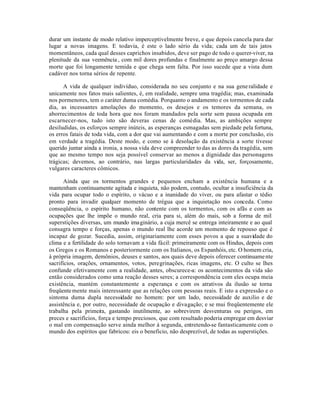 durar um instante de modo relativo imperceptivelmente breve, e que depois cancela para dar
lugar a novas imagens. E todavia, é este o lado sério da vida; cada um de tais jatos
momentâneos, cada qual desses caprichos insabidos, deve ser pago de todo o querer-viver, na
plenitude da sua veemência , com mil dores profundas e finalmente ao preço amargo dessa
morte que foi longamente temida e que chega sem falta. Por isso sucede que a vista dum
cadáver nos torna sérios de repente.

      A vida de qualquer indivíduo, considerada no seu conjunto e na sua gene ralidade e
unicamente nos fatos mais salientes, é, em realidade, sempre uma tragédia; mas, examinada
nos pormenores, tem o caráter duma comédia. Porquanto o andamento e os tormentos de cada
dia, as incessantes amolações do momento, os desejos e os temores da semana, os
aborrecimentos de toda hora que nos foram mandados pela sorte sem pausa ocupada em
escarnecer-nos, tudo isto são deveras cenas de comédia. Mas, as ambições sempre
desiludidas, os esforços sempre inúteis, as esperanças esmagadas sem piedade pela fortuna,
os erros fatais de toda vida, com a dor que vai aumentando e com a morte por conclusão, eis
em verdade a tragédia. Deste modo, e como se à desolação da existência a sorte tivesse
querido juntar ainda a ironia, a nossa vida deve compreender to das as dores da tragédia, sem
que ao mesmo tempo nos seja possível conservar ao menos a dignidade das personagens
trágicas; devemos, ao contrário, nas largas particularidades da vida, ser, forçosamente,
vulgares caracteres cômicos.

       Ainda que os tormentos grandes e pequenos encham a existência humana e a
mantenham continuamente agitada e inquieta, não podem, contudo, ocultar a insuficiência da
vida para ocupar todo o espírito, o vácuo e a inanidade do viver, ou para afastar o tédio
pronto para invadir qualquer momento de trégua que a inquietação nos conceda. Como
conseqüência, o espírito humano, não contente com os tormentos, com os afãs e com as
ocupações que lhe impõe o mundo real, cria para si, além do mais, sob a forma de mil
superstições diversas, um mundo ima ginário, a cuja mercê se entrega inteiramente e ao qual
consagra tempo e forças, apenas o mundo real lhe acorde um momento de repouso que é
incapaz de gozar. Sucedia, assim, originariamente com esses povos a que a suavidade do
clima e a fertilidade do solo tornavam a vida fácil: primeiramente com os Hindus, depois com
os Gregos e os Romanos e posteriormente com os Italianos, os Espanhóis, etc. O homem cria,
à própria imagem, demônios, deuses e santos, aos quais deve depois oferecer continuame nte
sacrifícios, orações, ornamentos, votos, peregrinações, ricas imagens, etc. O culto se lhes
confunde efetivamente com a realidade, antes, obscurece-a: os acontecimentos da vida são
então considerados como uma reação desses seres; a correspondência com eles ocupa meia
existência, mantém constantemente a esperança e com os atrativos da ilusão se torna
freqüente mente mais interessante que as relações com pessoas reais. E isto a expressão e o
sintoma duma dupla necessidade no homem: por um lado, necessidade de auxilio e de
assistência e, por outro, necessidade de ocupação e divagação; e se mui freqüentemente ele
trabalha pela primeira, gastando inutilmente, ao sobrevirem desventuras ou perigos, em
preces e sacrifícios, força e tempo preciosos, que com resultado poderia empregar em desviar
o mal em compensação serve ainda melhor à segunda, entretendo-se fantasticamente com o
mundo dos espíritos que fabricou: eis o beneficio, não desprezível, de todas as superstições.
 