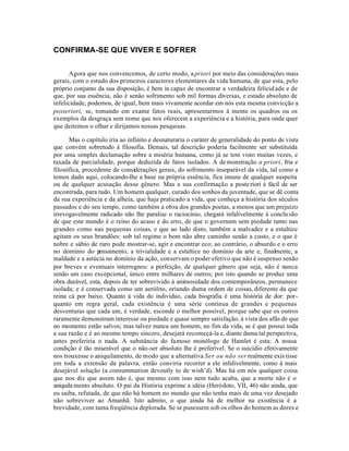 CONFIRMA-SE QUE VIVER E SOFRER


       Agora que nos convencemos, de certo modo, a priori por meio das considerações mais
gerais, com o estudo dos primeiros caracteres elementares da vida humana, de que esta, pelo
próprio conjunto da sua disposição, é bem in capaz de encontrar a verdadeira felicid ade e de
que, por sua essência, não é senão sofrimento sob mil formas diversas, e estado absoluto de
infelicidade, podemos, de igual, bem mais vivamente acordar em nós esta mesma convicção a
posteriori, se, tomando em exame fatos reais, apresentarmos à mente os quadros ou os
exemplos da desgraça sem nome que nos oferecem a experiência e a história, para onde quer
que deitemos o olhar e dirijamos nossas pesquisas.

      Mas o capítulo iria ao infinito e desnaturaria o caráter de generalidade do ponto de vista
que convém sobretudo à filosofia. Demais, tal descrição poderia facilmente ser substituída
por uma simples declamação sobre a miséria humana, como já se tem visto muitas vezes, e
taxada de parcialidade, porque deduzida de fatos isolados. A de monstração a priori, fria e
filosófica, procedente de considerações gerais, do sofrimento inseparável da vida, tal como a
temos dado aqui, colocando-lhe a base na própria essência, fica imune de qualquer suspeita
ou de qualquer acusação desse gênero. Mas a sua confirmação a poste riori é fácil de ser
encontrada, para tudo. Um homem qualquer, curado dos sonhos da juventude, que se dê conta
da sua experiência e da alheia, que haja praticado a vida, que conheça a história dos séculos
passados e do seu tempo, como também a obra dos grandes poetas, a menos que um prejuízo
irrevogavelmente radicado não lhe paralise o raciocínio, chegará infalivelmente à conclu são
de que este mundo é o reino do acaso e do erro, de que o governam sem piedade tanto nas
grandes como nas pequenas coisas, e que ao lado disto, também a malvadez e a estultice
agitam os seus brandões: sob tal regime o bom não abre caminho senão a custo, e o que é
nobre e sábio de raro pode mostrar-se, agir e encontrar eco; ao contrário, o absurdo e o erro
no domínio do p   ensamento, a trivialidade e a estultice no domínio da arte e, finalmente, a
maldade e a astúcia no domínio da ação, conservam o poder efetivo que não é suspenso senão
por breves e eventuais interregnos: a perfeição, de qualquer gênero que seja, não é nunca
senão um caso excepcional, único entre milhares de outros; por isto quando se produz uma
obra durável, esta, depois de ter sobrevivido à animosidade dos contemporâneos, permanece
isolada; e é conservada como um aerólito, oriundo duma ordem de coisas, diferente da que
reina cá por baixo. Quanto à vida do indivíduo, cada biografia é uma história de dor: por-
quanto em regra geral, cada existência é uma série contínua de grandes e pequenas
desventuras que cada um, é verdade, esconde o melhor possível, porque sabe que os outros
raramente demonstram interesse ou piedade e quase sempre satisfação, à vista dos afãs de que
no momento estão salvos; mas talvez nunca um homem, no fim da vida, se é que possui toda
a sua razão e é ao mesmo tempo sincero, desejará recomeçá-la e, diante duma tal perspectiva,
antes preferiria o nada. A substância do famoso monólogo de Hamlet é esta: A nossa
condição é tão miserável que o não-ser absoluto lhe é preferível. Se o suicídio efetivamente
nos trouxesse o aniquilamento, de modo que a alternativa Ser ou não ser realmente exis tisse
em toda a extensão da palavra, então conviria recorrer a ele infalivelmente, como à mais
desejável solução (a consummation devoutly to de wish’d). Mas há em nós qualquer coisa
que nos diz que assim não é, que mesmo com isso nem tudo acaba, que a morte não é o
aniquila mento absoluto. O pai da História exprime a idéia (Heródoto, VII, 46) não ainda, que
eu saiba, refutada, de que não há homem no mundo que não tenha mais de uma vez desejado
não sobreviver ao Amanhã. Isto admito, o que ainda há de melhor na existência é a
brevidade, com tanta freqüência deplorada. Se se pusessem sob os olhos do homem as dores e
 