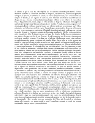 as torturas a que a vida lhe está exposta, ele se sentiria dominado pelo terror: o mais
obstinado otimista, se o fizessem percorrer os hospitais, os leprosários, as salas de operação
cirúrgica, as prisões, as câmaras de tortura, os currais da escravatura, se o conduzissem aos
campos de batalha, e aos lugares de suplí cio, se o fizessem penetrar na escuridão dessas
choças em que a miséria envergonhada se oculta para subtrair-se aos olhares da curiosidade
fria, se lhe permitissem, enfim, lançar os olhos à Torre de Hugolino esfaimado, bem de pressa
acabaria por compreender de que natureza é este mundo, “o melhor dos mundos possíveis”.
Aonde, pois, Dante colheu o material para o seu Inferno senão em nosso mundo real? E fez,
entretanto, um Inferno em perfeita regra! E quando quis, ao contrário, descrever o Paraíso e
as suas bem-aventuranças encontrou dificuldade insuplantáveis, pela razão de que a nossa
terra não fornece os elementos para coisa alguma de semelhante. Não lhe restou, portanto,
outro expediente, além do descrever-nos, em lugar das alegrias do Paraíso, os ensinamentos
que recebeu dos anc estrais, da sua Beatriz e de vários santos. Isto demonstra bastante que
espécie de mundo é o nosso. É verdade que o lado da vida humana, como o de qualquer
mercadoria que não presta, respiende sob uma luz falsa: Quem sofre se oculta sempre; ao
contrário, cada qual põe em evidência aquilo que pode adquirir em fausto e magnificência, e
quanto mais lhe falta a satisfacão interna, tanto mais deseja passar por feliz na opinião alheia;
a estultice dos homens é de tal modo feita que a opinião alheia é um dos escopos principais
da sua existência, ainda que a nulidade desse escopo esteja expressa perfeitamente bem em
quase todos os idiomas, em que a palavra vaidade, vanitas, significa em origem, vacuidade,
nada. Mas também sob esse esplendor cintilante, os tormentos da vida podem facilmente
assumir proporções tamanhas, como sucede cotidianamente, que nos fa çam recorrer com
ansiedade a essa mesma morte, que em outras circunstâncias tanto se teme. E mais ainda:
quando a sorte quer explicar toda a sua perfídia, pode tolher a quem sofre também este
refúgio derradeiro, deixando-o à mercê de inimigos cruéis, destinado, sem salvação possível,
a lentas torturas. Em vão o infeliz chama, então, por seus deuses em socorro: Fica
inexoravelmente abandonado a seu destino. Mas esta impossibilidade de salvação não é mais
que o espelho da natureza indomável da sua vontade, de que sua pessoa constitui a
objetividade. Tanto quanto uma força externa é impotente para mudar ou suprimir a vontade,
na mesma razão nenhuma força estranha pode libertar o homem das dores inerentes à vida, a
qual é o fenômeno de tal vontade, O homem está sempre constrito às próprias forças em
qualquer caso, sem excetuar o mais importante. Em vão cria deuses para obter-lhes com
súplicas ou adulações aquilo que somente sua força de querer pode dar-lhe. Se o Velho
Testamento fez do mundo e dos homens uma obra de Deus, o Novo, em compensação, para
ensinar-nos que a salvação e a redenção da miséria do mundo não podem vir senão do mundo
mesmo, se viu constrangido a incarnar esse Deus. A vontade do homem é e será sempre
aquilo de que tudo depende para ele. Maníacos, mártires, santos, qualquer que haja sido seu
credo ou o seu nome, livre e voluntariamente se submeteram a todos os supildos, porque
neles o querer-viver tinha cessado; e então a lenta destruição do seu fenômeno se lhes tornava
em verdade desejável. Mas não quero antecipar-me sobre o objeto das considerações
próximas. Demais, devo declarar que o otimismo, se não é um simples despropósito de gente
cujo c érebro vulgar não encerra mais do que pala vras, parece-me opinião não apenas absurda
como também ímpia, porquanto constitui uma decisão amarga em face às inumeráveis dores
da humanidade. Não é preciso crer que a doutrina de Cristo seja favorável ao otimismo,
porque efetivamente, em senso contrário, nos Evangelhos o mundo e o mal são termos
empregados mais ou menos como sinônimos.
 