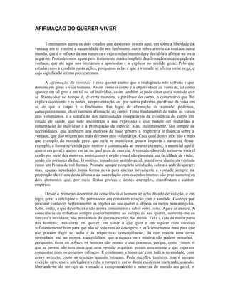 AFIRMAÇÃO DO QUERER-VIVER


      Terminamos agora os dois estudos que devíamos inserir aqui, um sobre a liberdade da
vontade em si e sobre a necessidade do seu fenômeno, outro sobre a sorte da vontade neste
mundo, que é o reflexo da sua natureza e cujo conhecimento deve decidi-la a afirmar-se ou a
negar-se. Procederemos agora pelo tratamento mais completo da afirmação ou da negação da
vontade, que até aqui nos limitamos a apresentar e a explicar no sentido geral: Pelo que
estudaremos a conduta ou as ações, porquanto nelas é que a vontade se afirma ou se nega, e
cujo significado íntimo procuraremos.

      A afirmação da vontade é esse querer eterno que a inteligência não sofreria e que
domina em geral a vida humana. Assim como o corpo é a objetividade da vonta de, tal como
aparece em tal grau e em tal ou tal indivíduo, assim também se pode dizer que a vontade que
se desenvolve no tempo é, de certa maneira, a paráfrase do corpo, o comentário que lhe
explica o conjunto e as partes, a representação, ou, por outras palavras, paráfrase da coisa em
si, de que o corpo é o fenômeno. Em lugar de afirmação da vontade, podemos,
conseguintemente, dizer também afirmação do corpo. Tema fundamental de todos os vários
atos voluntários, é a satisfação das necessidades inseparáveis da existência do corpo em
estado de saúde, que nele encontram a sua expressão e que podem ser re duzidas à
conservação do indivíd uo e à propagação da espécie. Mas, indiretamente, são sempre as
necessidades, que atribuem aos motivos de todo gênero a respectiva in fluência sobre a
vontade, que dão origem aos mais diversos atos voluntários. Cada qual destes atos não é mais
que exemplo da vontade geral que nele se manifesta: pouco importa a natureza desse
exemplo, a forma revestida pelo motivo e comunicada ao mesmo exemplo; o essencial aqui é
querer em geral e querer em tal ou qual grau de energia. A vontade não pode tornar-se visível
senão por meio dos motivos, assim como o órgão visual não patenteia sua faculdade de visão,
senão em presença da luz. O motivo, tomado em sentido geral, mantém-se diante da vontade
como um Proteu de mil formas: Promete sempre completa satisfação, calma à sede do querer;
mas, apenas apanhado, toma forma nova para excitar novamente a vontade sempre na
proporção da viveza desta última e da sua relação com o conhecimento: são precisamente os
dois elementos que, por meio destas provas e destes exemplos, manifestam o caráter
empírico.

       Desde o primeiro despertar da consciência o homem se acha dotado de volição, e em
regra geral a inteligência lhe permanece em constante relação com a vontade. Começa por
procurar conhecer perfeitamente os objetos do seu querer e, depois, os meios para atingi-los.
Sabe, então, o que deve fazer e não aspira comumente a saber outra coisa. Age e se exaure. A
consciência de trabalhar sempre conformemente ao escopo do seu querer, sustenta -lhe as
forças e a atividade; não pensa mais do que na escolha dos meios. Tal é a vida da maior parte
dos homens; transcorre em querer, em saber o que quer e em aspirar com sucesso
suficientemente bom para que não se reduzam ao desespero e suficientemente mau para que
não possam fugir ao tédio e às respectivas conseqüências, do que resulta uma certa
serenidade, ou, ao menos, tranqúilidade, que a riqueza ou a miséria não podem perturbar,
porquanto, ricos ou pobres, os homens não gozam o que possuem, porque, como vimos, o
que se possui não tem mais que uma opinião negativa; gozam unicamente o que esperam
conquistar com os próprios esforços. E continuam a mourejar com toda a serenidade, com
grave aspecto, como as crianças quando brincam. Pode suceder, também, mas é sempre
exceção rara, que a inteligência venha a romper o curso duma existência inalterada, quando,
libertando-se do serviço da vontade e compreendendo a natureza do mundo em geral, o
 