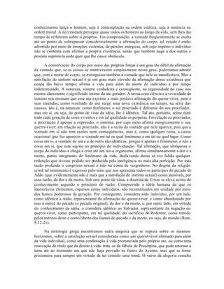 conhecimento lança o homem, seja à contemplação na ordem estética, seja à renúncia na
ordem moral. A necessidade persegue quase todos os homens ao longo da vida, sem lhes dar
tempo de refletirem sobre si próprios. Em compensação, a vontade freqüentemente se exalta
até ao ponto de sobrepassar consideravelmente a afirmação do corpo; tal estado é então
advertido por meio de emoções violentas, de paixões enérgicas, sob cujo império o indivíduo
não se contenta com afirmar a própria existência, senão que também nega a dos outros e
procura suprimi-la onde quer que lhe cause obstáculo.

       A conservação do corpo por meio das próprias forças é um grau tão débil da afirmação
da vontade que, se as coisas se mantivessem simplesmente nesse grau, poderíamos admitir
que, com a morte do corpo, se extinguisse também a vontade que nele se manifestava. Mas a
satis fação do instinto sexual é já um grau mais elevado da afirmação dessa existência que
ocupa tão breve tempo; afirma a vida para além da morte do indivíduo e por tempo
indeterminado. A natureza, sempre verdadeira e conseqüente, na ingenuidade do caso nos
mostra clara mente o significado íntimo do ato gerador. A nossa cons ciência e a vivacidade do
instinto nos ensinam que esse ato exprime a mais positiva afirmação do querer-viver, puro e
sem emendas; como resultado do ato surge uma nova existência no tempo, na série das
causas, isto é, na natureza: como fenômeno, o ser procriado é diferente do seu procriador,
mas em si, ou seja, do ponto de vista da idéia, lhe é idêntico. Tal ato, portanto, reúne num
todo cada geração de seres viventes e em tal qualidade os perpetua. Em relação ao procriador,
a procriação é apenas a expressão, o sintoma, por cujo meio afirma energicamente o seu
querer-viver; em relação ao procriado, não é a razão da vontade que nele aparece, pois que a
vontade em si não tem razões nem conseqüências, mas é, como qualquer coisa, a causa
ocasional que faz aparecer a vontade em tal ou qual fenômeno e em tal ou qual lugar. Como
coisa em si, a vontade de um e a de outro são idênticas, porque é apenas o fenômeno, e não a
coisa em si, que está sujeito ao princípio de in dividuação. Tal afirmação, que ultrapassa o
corpo do indivíduo e chega a criar até um novo organismo, afirma simultaneamente a dor e a
morte, partes integrantes do fenômeno da vida, decla rando duma só vez falida qualquer
redenção que tivesse podido ser produzida pela inteligência na mais alta perfeição. Por esta
razão profunda o congresso sexual é tido na conta de vergonhoso. No dogma da religião
cristã tal sentimento é expresso pelo mito que nos apresenta todos os participes do pecado de
Adão (que evidentemente não é mais que a satisfação do instinto sexual) como passíveis, por
essa razão, da dor e da morte. Sob este ponto de vista, a doutrina de Cristo se eleva acima do
conhecimento segundo o princípio de razão: Compreende a idéia humana de que os
inumeráveis elementos, esparsos como indivíduos, são reconstituidos em unidade por meio
dos liames poderosos da geração. Por conseguinte, considera todo indivíduo, por um lado
como idêntico a Adão, representante da afirmação do querer-viver, e como abandonado por
isso à mercê do pecado (o pecado original), da dor e da morte, e, por outro lado, em virtude
do conhecimento da idéia, o considera idêntico ao Salvador, representante da negação do
querer-viver, como participante, em tal qualidade, do sacrifício do Redentor, como remido
pelos méritos deste e como liberto dos liames do pecado e da morte, ou seja, do mundo (Rom.
5.12-21).

      Na mitologia grega encontramos outra alegoria que se espraia sobre os mesmos
horizontes, sobre a satisfação sexual considerada como um querer-viver afirmado para além
da vida individual, como urna condenação à vida pronunciada pelo próprio ato, ou como uma
renovação do título que da direito à vida: trata -se da fábula de Prosérpina, que pode retornar à
terra até ao momento em que não haja provado os frutos do Averno, mas que se torna
prisioneira para sempre em virtude de ter comido uma romã. O verso da alegoria ressalta
 